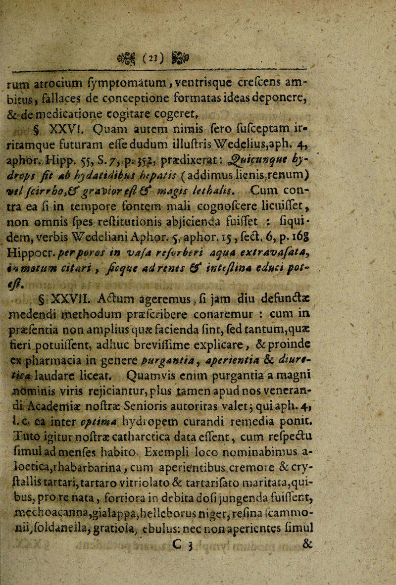 rum atrocium fymptomatum,ventrisquc crefcem am¬ bitus, fallaces de conceptione formatas ideas deponere, & de medicatione cogitare cogeret» § XXVf. Qnani autem nimis fero fufccptam ir« ritamque futuram efledudum illuftris Wed^clius,aph* 4, aphbr, Hipp. 55^ S.7, p; 351, prodixerat: ^Httnquc hy¬ drops fit Ab fydatidtbus hipatis (addimuslienis^renum) itelfeirrhoitf gra'i>hr eft (f magh hthalis. Cum con^ tra ea fi in tempore fontem mali cognofeere licuifiTet, non omnis fpes reftitutionis abjicienda fuiflet t fiqui* dem, verbis Wedcliani Aplior. 5j aphor. 15, fedl, 6, p. i6g Hippocr*^^^^<?>w vafa rtfirhtri aqua extravafata^ in motum citari, ficqut adrtnts Sf intefiina educi pot-> tft. § XXVII. Adum ageremus, fi jam diu defundae medendi methodum proferibere conaremur : cum in profentia non amplius quo facienda fint, fed tantum,qux fieri potuiiTcnt, adhuc breviffime explicare, & proinde cx pharmacia in purgantia ^ aperientia & diure* laudare liceat. Quamvis enim purgantia a magni nominis viris rejiciantur, plus tamen apud nos vencran* di Academiae noftrae Senioris autoritas valet j quiaph.4, l. c. ea inter optima hydropem curandi remedia ponit. Tuto igitur noftraecatharccica dataeflTent, cum rcfpeftu fimul ad menfes habito. Exempli loco nominabimus a- ioetica,rhabarbarina, cum aperientibuSsCremore &cry- ftallis tartari,tartaravitriolato& tartari&to maritatajqui- bus, pro re nata, fortiora in debita dofi jungenda fuifibnt, mcchoacanna,gialappa,bellcborus niger, refina (cammo- nii^foldaneila, gratioia^ ebulus; nec nonaperiences fimul ■ C j &