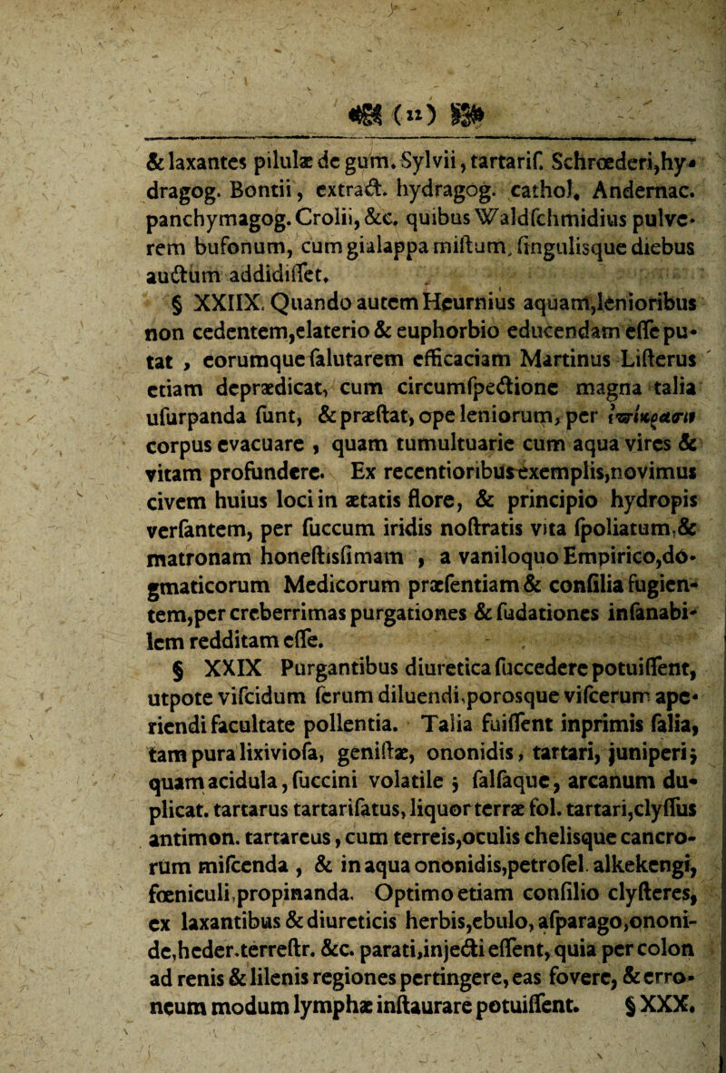 &laxantcs pilulaedcgvr^m^Sylviijtartarin Schroederi^hy^ dragog. Bontii, extrad* hydragog. cathoJ* Andemac. panchymagog.Croliij&e, quibus Waldfchmidius pulve* rem bufonum, cum gialappamiftum.fingulisque diebus auftum addidiflett § XXIIX. Quando autem Heurnius aquam,lenioribus non cedentem,elaterio & euphorbio educendam eflcpu* tat , corumque falutarem efficaciam Martinus Lifterus etiam dcprsedicat, cum circumfpedlionc magna talia ufurpanda fiint, &praeftat, ope leniorum, per IwUfwif corpus evacuare , quam tumultuarie cum aqua vires Sc vitam profundere. Ex reccntioriburexcmplis,novimus civem huius loci in aetatis flore, & principio hydropis verfantem, per fuccum iridis noftratis vita fpoliatumt& matronam honeftisfimam , a vaniloquo Empirico,do* gmaticorum Medicorum praefentiam & confilia fugien¬ tem,per creberrimas purgationes & fudaciones infanabi*‘ Icm redditam effe. $ XXIX Purgantibus diuretica fuccederepotuiflent, utpote vifeidum ferum diluendi,porosque vifeerum ape¬ riendi facultate pollentia. Talia fuiflent inprimis Talia, tam pura lixiviola, geniftac, ononidis, tartari, juniperi j quantacidula,fuccini volatile 5 faKaque, arcanum du¬ plicat. tartarus tartarifatus, liquor terrae fol. tartari,clyfrus antimon. tartareus, cum terreis,oculis chelisque cancro¬ rum miicenda , & in aqua ononidis,petro(el.alkekengr, feniculi,propinanda. Optimo etiam confilio clyftcrcs, cx laxantibus & diureticis herbis,cbulo,afparago,ononi- dc,hcder.terreftr. &c. parati,injedi effient, quia per colon ad renis & lilenis regiones pertingere, eas fovere, & erro* ncum modum lymphx inftaurare potuiffient. $ XXX«