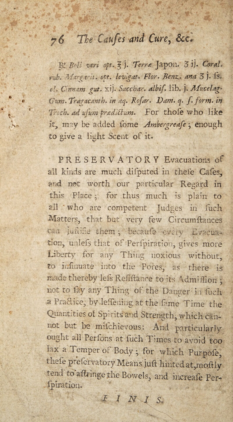 ^ * B2 geff peri opt. 3- j. Terra Japon. 3 ij. Coral, rub. A'larparh. evt. levi&at. Flor• Benz., ana 3 }• ft. el. Cm/am gut. xij. Sacchar. albif. lib. j. A fucelam Gnm.Tragaedntb. in aq. Be far. Dam. q. f. form, in Troth, advfmn fradittum. For thole who like it, may be added feme Ambergreafe j enough to give a light Scent of it. PRESERVATORY Evacuations of all kinds are much difputed in thei’e Cafes, and not worth our particular Regard in this Place; for thus much is pla-’n to all ' who are competent Judges in fuch Matters, that but very few Cireumftances can juftife them ;ecaufc £ vacua- don, tmlefs that of Perforation, gives more Liberty for any Thing noxious without, to infirmate into the Pores, as there is made thereby left Refinance to its \dm5ffiori - not to fay any Thing of the Dancer in fueh a Praflice, by leTening at the lame Time the Quantities of Spirits and Strength, which can- i.ot but be mifehievousi And particularly ought all Perfons at fuch Times to avoid too ictx a Temper oc Body • for which Purpofe, tneie prefervatory Means juft hinted at,moftly r end to aftringe the Bowels, and increafe per- fpiration. I 1 I I S.