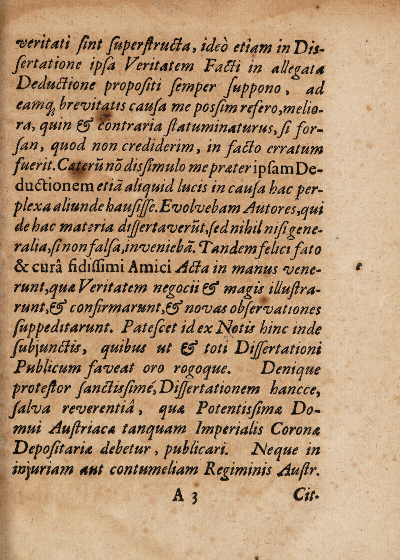 • -- .a ■ - e ! A . >.,a* a=a • . a ■ A , - veritati fmt fuperftrutia, ideo etiam in Dis- fertatione ipfa Feritatem Patii in allegat4 Deductione propofiti fernper /appono , ad eamcg brevitatis caufa me posfim refiro,melio• ra, quin pg? Contrariafiatuminaturusfi for- fan, quod non crediderim, in fatio erratum fuerit.Cateruno dis/mulo meprater ipfamDe- du&ionem et ia aliquid lucis in caufa hac per¬ plexa aliunde haufiffe.Evolvebam Aut ores,,qui de hac materia differtav er ut,fed nihil mfigene¬ ralia/nonfalfd,invenieba. Tandem felici fato & cura fidiflimi Amici Atia in manus vene¬ runt,qua Veritatem negotii pf magis illufira- runt,pg) confirmaruntnovas obfefvationes (uppeditarunt. Patefiet id ex Netis hinc inde fi*b\untiist quibus ut & toti Differt ationi Publicum faveat oro rogoque. Denique protefior fantiis fime'. Differtationem hancce, falva reverentia, qua Potentisfima Do¬ mui Aufiriaca tanquam Imperialis Corona Depofitaria debetur, publicari. Neque in inauriam aut contumeliam Regiminis Aujlr. A 3 Cit*