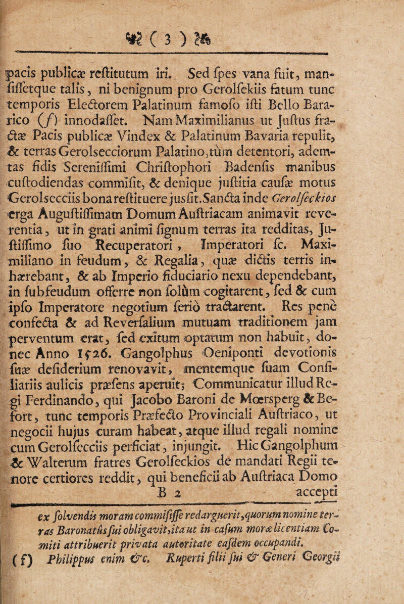 —u I ~ ~ Ilium - - -g I --- __ , --- -- ■miiM—rnmrn i . pacis publica* reftitutum Iri. Sed fpes vana fuit, man- fiffetque talis, ni benignum pro Gerolfekiis fatum tunc temporis Electorem Palatinum famofo ifti Bello Bara- rico (/) innodaffet. Nam Maximilianus ut Juftus fra- (kx Pacis publicae Vindex & Palatinum Ravaria repulit, & terras Gerolsecciorum Palatinorum detentori, adem¬ tas fidis Serenlifimi Chriftophori Badenfis manibus cuftodiendas commifit, & denique juftitia caufe motus Gerolsecciis bonareftituere jusfit.Sanda inde Gerolfeckies erga Auguftiflimam Domum Auftriacam animavit reve¬ rentia, ut in grati animi fignum terras ita redditas, Ju- ftiifimo fuo Recuperatori , Imperatori fc. Maxi- miliano in feudum, & Regalia, qu^e diftis terris in* harrebant, & ab Imperio fiduciario nexu dependebant, in fubfeudum offerre non fol&m cogitarent, fed & cum ipfo Imperatore negotium ferio tranarent. Res pene confe<5fca & ad Reverfalium mutuam traditionem jam perventum erat, fed exitum optatum non habuit, do¬ nec Anno Ifa6. Gangolphus Oemponti devotionis fnx defiderium renovavit, mentemque fuam Confi- liariis aulicis prarfens aperuit.5 Communicatur illud Re¬ gi Ferdinando, qui Jacobo Baroni de Moersperg &Be- fort, tunc temporis Fraffe&o Provinciali Auftriaco, ut negocii hujus curam habeat, atque illud regali nomine cumGerolfecciis perficiat, injungit. HicGangolphum ic Walterum fratres Gerolfeckios de mandati Regii te®» nore certiores reddit, qui beneficii ab Auftriaca Domo B 2 accepti ex folvendh moram commififfe redarguerit,quorum nomine ter~ ras Baronatusfui obligavitiita ut in cafum mom licentiam Co- miti attribuerit privata auteritate eafdem occupandi. ( f) Philippus enim &c. Ruperti filii fui & Generi GeorgU