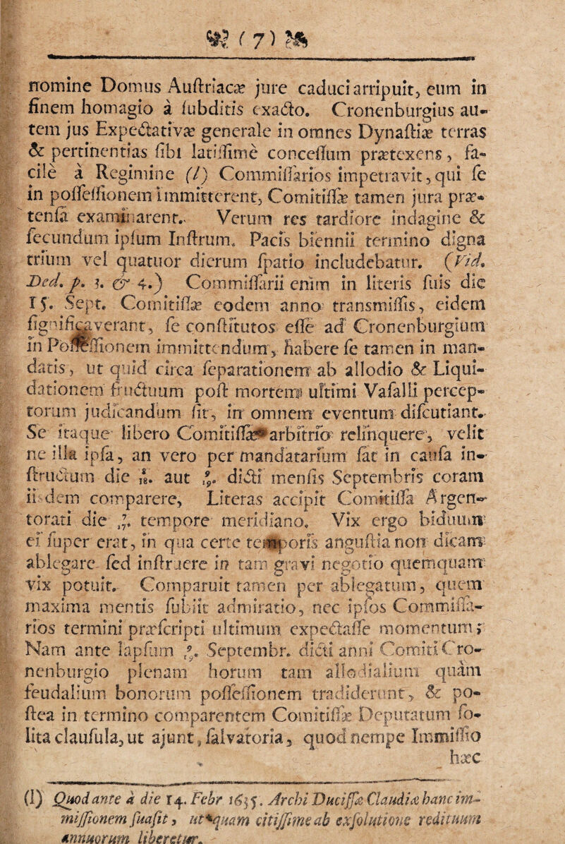 m (?)» nomine Domus Auftriaae jure caduci arripuit, eum in finem homagio a iubditis cxado. Cronenburgius au¬ tem jus Expedativa? generale in omnes Dynaftia? terras $c pertinendas fibi latiffime conceffum pratexens, fa¬ cile a Regimine (l) Commifiarios impetravit,qui fe in pofleffionem Immitterent, Comit2& tamen jura pra> tenfi examinarent.- Verum res tardiore indagine & fecundum ipfiim Infixum, Pacis biennii termino digna trium vel qua tuor dierum fpatio includebatur. (VicL Bed. ?. & 4.) Cpmmiffarii enim in literis luis die 15« Sept. Cornitiflse eodem anno transmiffis, eidem figuificgverant, fe confHtutos> efle ad CfonenBurgium in Po®ffionem immittendum'v Habere fe tamen in man¬ datis, ut quid' circa fcparationenx ab allodio & Liqui- dationem’ fo iduum poft morteiif ultimi Vafalli percep¬ torum judicandum fit, in omnem eventurn difeutiantv Se itaque4 libero ComitiflS^arbitrio- relinquere, velit ne illa ipfa, an vero per mandatarmm fac in caufa in- ftruCturn die ii. aut *. didi meniis Septembris coram ii dem com parere, Literas accipit Comttifla Argerr- torati die tempore meridiano. Vix ergo bidiiu*ir ef iuper erat, in qua certe tegoris anguftia non dicarre ablegare, fed inftruere in tam gravi negotio quemqtiatm vix potuit. Gomparuit tamen per ablegatum, quem maxima mentis fubiit admiratio, nec ipfbs Corarniila- rios termini prarferipti ultimum expedafie momentum r Nam ante lapfarn f9.. Septembr. didi anni ComitiCro-- nenburgio plenam horum tam alio fialiuni quam fieudaliiim bonorum pofleffionem tradiderunt, & po- ftea in termino comparentcm Gomitiffae Deputatum- fio- lita claufula, ut a|unt, fal-vatprja, quod nempe ImmifliQ f h xc (1) Quod ante a die r 4. Febr 5. Archi Ducijfk Gaudia hanc im~ mijjionem fuafit 3 ut^quam titijfimeah exfoiutions redituum annuorum libentur. -