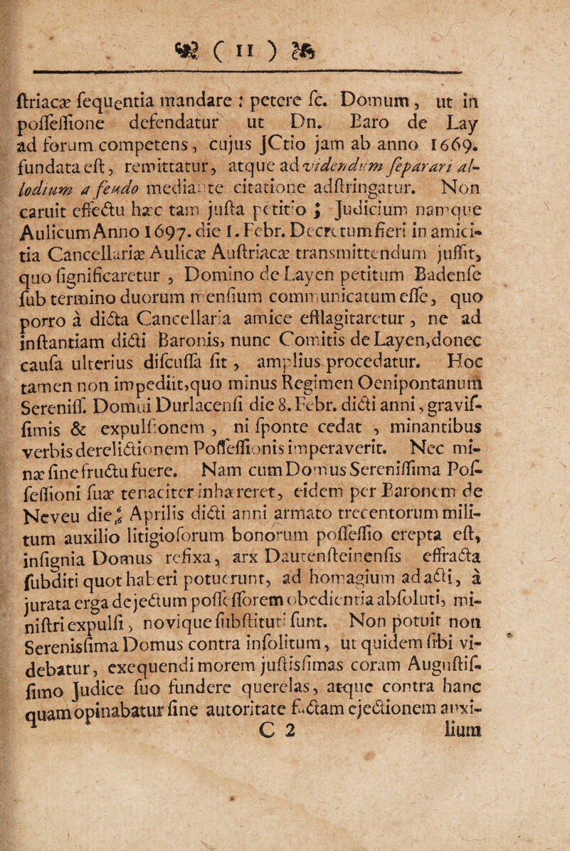 ftriaca? fequentia mandare : petere fc. Domum , ut In polfeffione defendatur ut Dm Baro de Lay ad forum competens, cujus JCtio jam ab anno I669. fundata eft, remittatur, atque ad videndum feparan al- lodium d fendo mediante citatione adffringatur. Non caruit effedu hac tam jufta petitio \ Judicium namque Aulicum Anno 1697. die I.Fcbr. Dccrctumfieri in amici¬ tia Cancellarie Aulicae Auftriacas transmittendum juffit, quo fignificaretur , Domino de Layen petitum Badenfe fub termino duorum menfium communicatum clfe, quo porro a dida Cancellata amice efflagitaretur, ne ad inftantiam didi Baronis, nunc Comitis deLayen,donec caufa ulterius difcufla fit, amplius procedatur. Hoc tamen non impediit,quo minus Regimen Oenipontanurn Sereniif. Domui Durlacenfi die 8. Febr. didi anni, gravif- fimis & expulfioncm , ni fponte cedat , minantibus verbisderelidionem Pofleffionis imperaverit. Nec mi- na? fine frudu fuere. Nam cum Domus Sercniffima Pofi- feffionr fuae tenaciter inhaereret, eidem per Baronem de Neveu die^ Aprilis didi anni armato trecentorum mili¬ tum auxilio litigioforum bonorum pofleffio erepta eft, infignia Domus refixa, arx Dautenffeinenfis effrada fubditi quot haberi potuerunt, ad homa|ium ad adi, a jurata erga dejedum poffc (forem obedit nria abfoluti, mi~ niftriexpulfi) novique fiibffituti fiint. Non potuit non Serenisfima Domus contra infolitum, ut quidem fibi vi« debatur, excquendi morem juftisfimas coram Auguftif- fimo Judice fuo fundere querelas, atque contra hanc quam opinabatur fine autoritate f-dam ejedionem anxi- < C 2 liunt