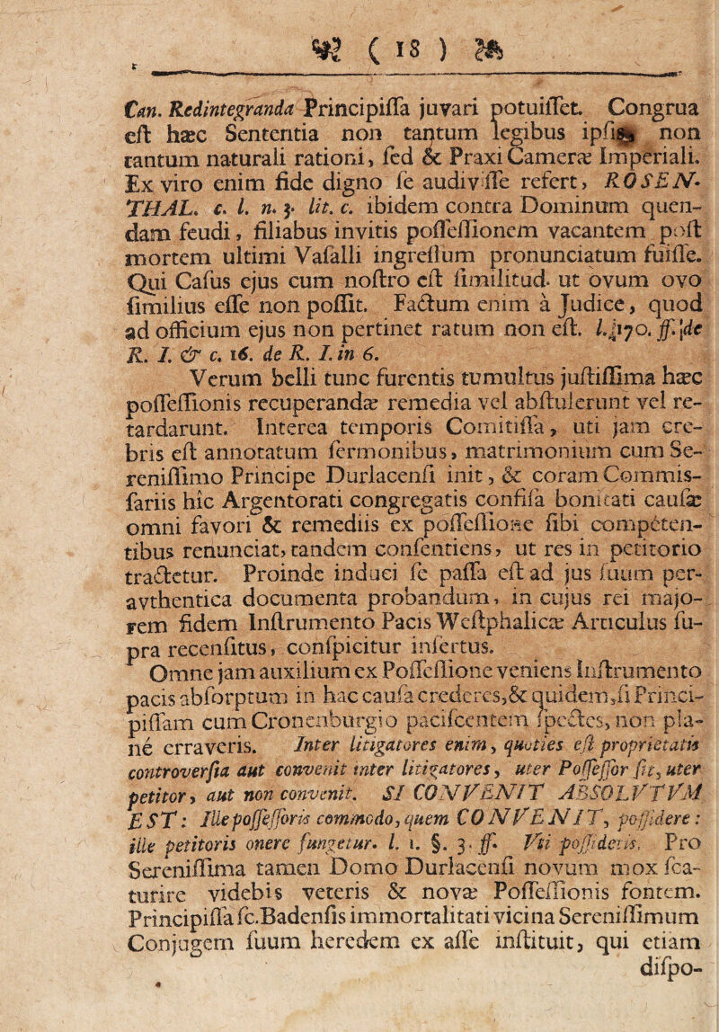 &m. juvari potuilTet Congrua eft haec Sententia non tantum legibus ipfng non cantum naturali rationi, fed & PraxiCamerae Imperiali» leviro enim fide digno fe audiylTe refert, ROSEN• THAL. c. /. rc* 5* &*.. o ibidem contra Dominum quen- dam feudi, filiabus invitis pofleftionem vacantem poft mortem ultimi Vafalli ingrefium pronunciatum fuiftfe. Qui Cafus ejus cum noftro eft ftmilitud. ut ovum ovo fimilius effe non poffit. Fadum enim a Judice, quod ad officium ejus non pertinet ratum non eft. L^iyotffl]de R. I. & c, 16. de R. I. in 6. Verum belli tunc furentis tumultus juftiilima haec poffeffionis recuperanda remedia vel abftulerunt vel re¬ tardarunt. Interea temporis Comitiffa, uti jam cre¬ bris eft annotatum termonibus» matrimonium cum Se- reniflmio Principe Durlacenft init, & coram Commis- fariis hic Argentorati congregatis eonfifa bonitati caufe omni favori & remediis ex pofteffidpe fibi competen¬ tibus redundat, tandem contendens ?■ ut res in petitorio tradetur. Proinde induci fe paffa eft ad jus fuum per- avthentica documenta probandum, in cujus rd majo¬ rem fidem Inftrumento Pacis Weftphaiiae Articulus fu- pra recenfitus, confpicitur infertus. f m/i d Omne jam adkilium ex Poffdlione vemens Inftrumento pacis abforptum in hac cani a crederes,& quiderh,fi Pripci- piffam cumCronenburgio pacifcentem (pedes, non pla¬ ne erraveris. Inter litigatores enim, quoties efl proprietatis controverfia aut convenit inter litigatores, uter Poffeffor fit, uter petitor, aut non convenit. SI CONVENIT A3S0LVTVM £ST: Jliepoffijfom commodo i quem CO AI VE N17\ po/Jidere: ille petitoris onere fmgetur. L i. §. 3 . ff. Vti pojjidens.. Pro Sereniffima tamen Domo Durlacenft novum moxfta- turire videbis veteris & nova? FofFdTlonis fontem. Principifiafc.Badenfis immortalitati vicina Seremllimum Conjugem fuum heredem ex afle mftituit, qui etiam difpo- 4