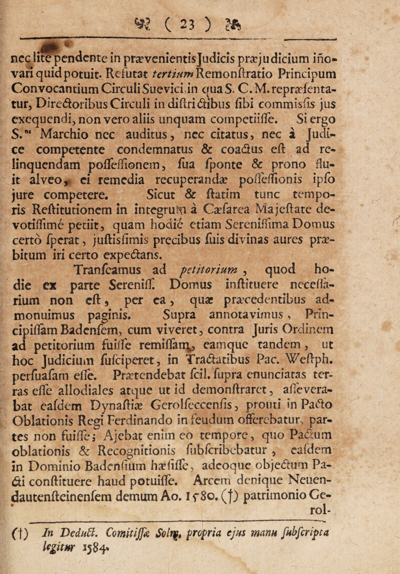 nec lite pendente in prsevenientisjudicis praejudicium ihc- vari quid potuit* Refutat tertium Remonftratio Principum Convocantium CirculiSueviciin quaS. C.M.repraienta- tur, Diredoribus Circuli indiftridibus fibi commistis jus exequendi, non vero aliis unquam competiiffe, Si ergo S.BI Marchio nec auditus, nec citatus, nec a judb- ce competente condemnatus & coadus eft ad re¬ linquendam pofleffionem, fua iponte & prono flu¬ it alveo, ei remedia recuperanda pofierfionis ipfo jure competere. Sicut & ftatim tunc tempo¬ ris Reftitutlonem in integrum a Cofarea Majcftate de- votitiime pedit3 quam hodie etiam Serenimma Domus certo fperat, juftisfimis precibus fuis divinas aures prae¬ bitum iri certo expediam. Tranfeamus ad petitorium , quod ho¬ die ex parte Sereniff. Domus inftituere nccefla- rium non eft 5 per ea, quas procedentibus ad¬ monuimus paginis. Supra annotavimus, Prin- cipiflam Badenfem, cum viveret 3 contra Juris Ordinem ad petitorium fu Me remiftai% eam que tandem, ut hoc Judicium fufeiperet, in Tradatibus Pac. Weftph. perfuafam elfe. Protendebat Icil. fupra enunciatas ter¬ ras elfe allodiales atque ut id demonftr^ret, afievera- bat eafdem Dynaftio Gerolleccenfis 5 promi in Pado Oblationis Regi Ferdinando in feudum offerebatur, par¬ tes non fuiffe, Ajebat enim eo tempore , quo Padum oblationis & Recognitionis fiibfcribebatur , eafdem in Dominio Badentium hofifle, adeoque objedum Pa¬ di conftituere haud potuifle. Arcem denique Neucn- dautenfteinenfem demum Ao. I f 80. (f) patrimonio Ge- 5 1 ^ ^ j* - - bS: ; |g| rol- -—- -— ■ - -—- -— 1  ■ - — * ■*1,1 '*—w Cf) In DeduB. Comitijfa Solt$, propria ejus manu fubfcripca legitur 1584«