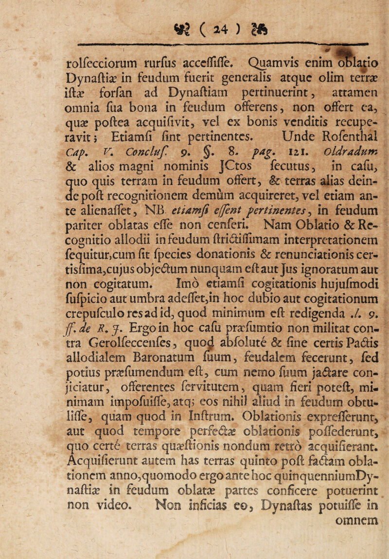 rolfecciorum rurfus accdliffe. Quamvis enim blatio Dynaftia? in feudum fuerit generalis atque olim terrae iftae forfan ad Dynaftiam pertinuerint, attamen omnia fua bona in feudum offerens , non offert ea, quae poftea acquiftvit, vel ex bonis venditis recupe¬ ravit 5 Etiamfi fint pertinentes. Unde Rofenthal Cap. K C&ncluf 9» §• 8- pdg. 121. oldradum & alios magni nominis JCtos fecutus, in cafu, quo quis terram in feudum offert, & terras alias dein¬ de poft recognitionem demum acquireret, vel etiam an¬ te aiienaffet, NB. etiamfi effient perimentes, in feudum pariter oblatas effe non eenferi. Nam Oblatio & Re¬ cognitio allodii in feudum ftri&ifllmam interpretationem fequitunaim fit fpecies donationis & renunciationis cer- tismna,cujus objedum nunquam eftaut jus ignoratum aut non cogitatum. Imo etiamfi cogitationis hujufmodi fufpicio aut umbra adeflet,in hoc dubio aut cogitationum crepufculoresadid, quod minimum eft redigenda .4 9. fi de R+ y. Ergo in hoc cafu prariumtio non militat con¬ tra Gerolfeccenfes, quod abfolute & line certis Padis allodialem Baronatum fuum, feudalem fecerunt, fed potius prxfiimendum: eft, cum nemo fuum ja&are con¬ jiciatur, offerentes fcmtutem, quam fieri poteft, mi¬ nimam impofuifle, atq; eos nihil aliud io feudum obtu- iiffe, quam quod in Itifttum, Oblationis exprefierant, aut quod tempore perfe&x oblationis poflederunt, quo certe terras quafftioms nondum retro aequilierant. Acquifierunt autem has terras quinto poft fadfarn obla¬ tionem anno,quomodo ergo ante hoc quinquenniumDy- naftia? In feudum oblata partes conficere potuerint non video. Non inficias e©5 'Dynaftas potuille in omnem