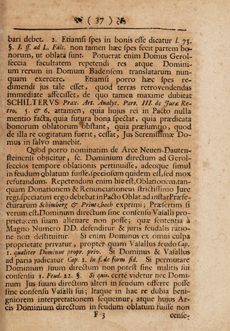 .^snkaLO^' , bari debet. 2. Etiamfi fpes in bonis efle dicatur 1. 75. §. /. jf. L. non tamen ha?c fpes fecit partem bo* iiorum, ut oblata funt. Potuerat enim Domus Gerol- feccia facultatem repetendi res atque Domini¬ um rerum in Domum Badenfcm translatarum nun- 3uam exercere* Etiamfi porro ha?c fpes re- imendi jus tale effet, quod terras rctrovendendas immediate affeciflet, de quo tamen maxime dubitat SCHILTERVS Prax. Art. Analyt. Parp. 111 de pjur& Re~ tro. 5. & 6. attamen, quia hujus rei in Pado nulla mentio fada, quia futura bonafpedat, quia praedicata bonorum oblatorum bbftant, quia praribmtio, quod de illa re cogitatum fuerit, cedat. Jus Serenimmae Do¬ mus in falyo manebit. Quod porro nominatim de Arce Netien-Dauten- fteinenli objicitur, fc. Dominium diredum adGerol- fecctos tempore oblationis pertinuifie, adeoque fimul in feudum gb latum fu i fc, ipeeioi nm quidem eiifed mox refutandum. Repetendum enim hic cft.Oblationemtan- quam Donationem' &c Renunciationem ftri diffinio Jure regffpcciatim ergo debebat inPado Gblat.ad mftafPnefe- durarum Scbimberg & Printzjbach exprimi; Praricrtim li verum cfh Dominum diredum fine confenfu Vafalh pro¬ prietatem fuam alienare non poffe* quae lententia i Magno Numero DD. defenditur & juris feudabs ratio¬ ne non deffi tuitur. Si enim Dominus ex omni culpa proprietate privatur, proptet quam Valalkis fetido I. qualiter Dominus propr. priv. St Dominus & Vafallus ad paria judicatur Cap 1. in £4e forrn fid. Si permutare Dominium fttura diredum non poteft fine militis fui confenfu 1. Fettd. 22. §. Si quis* certe videtur nee Domi¬ num Jus fuum diredum alteri in feudum offerre pofie fine confenfu Vafalh fui; Itaque in hac re dubia beni¬ gniorem interpretationem fequemur, atque hujus Ar¬ cis Dominium diredum in feudum oblatum fuiffe non E 3 cenfe- ' *N . V