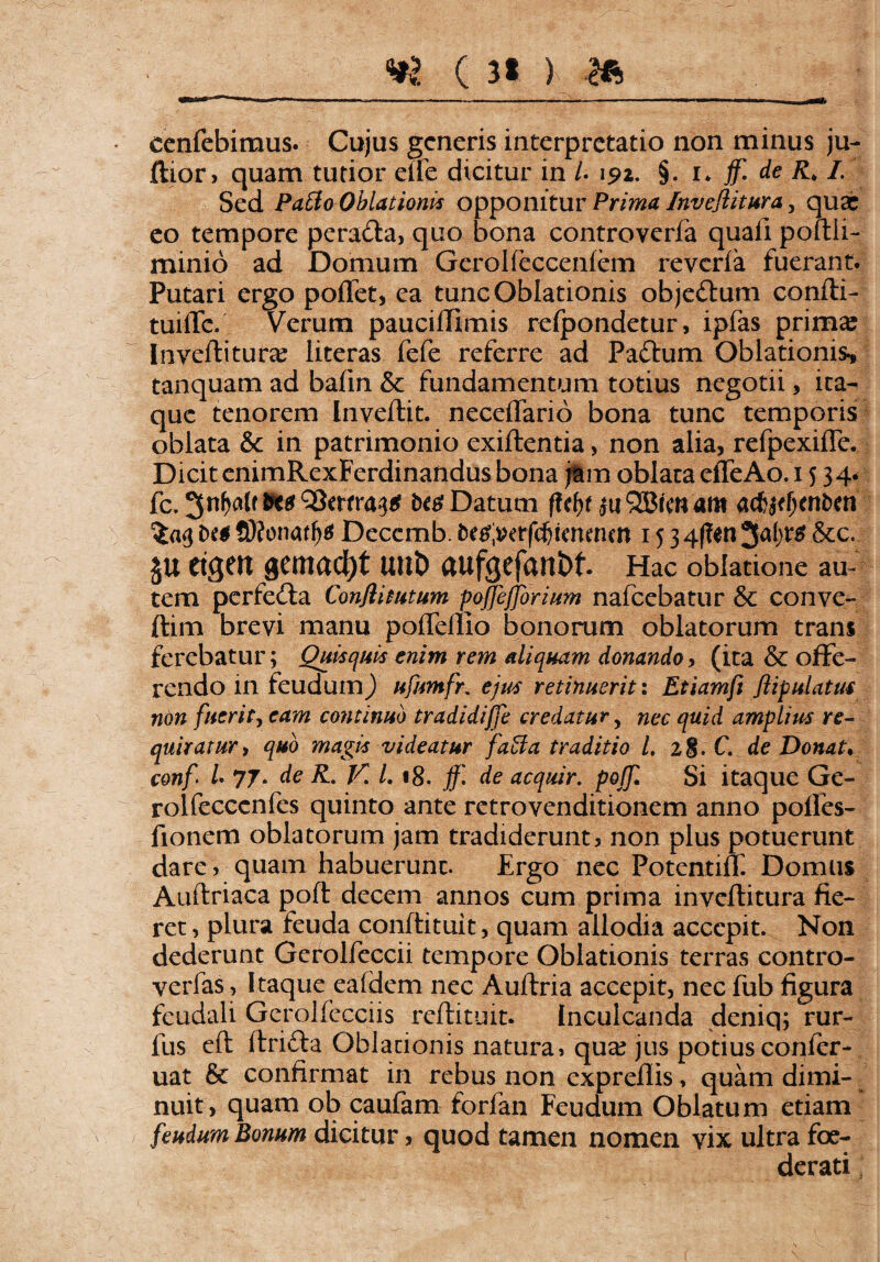 cenfebimus. Cujus generis interpretatio non minus ju- ftjor, quam tutior elfe dicitur in U 192. §. 1* jf. de R, I. Sed Patio Oblationis opponitur Prima Inveflitura, quae eo tempore perada, quo bona controverfa quali pomi- minio ad Domum Gerolfeccenlem reverfa fuerant. Putari ergo portet, ea tunc Oblationis objedum confti- tuirte. Verum paucirtimis refpondetur, ipfas prima? Inverti tura? literas fefe referre ad Padum Oblationis* tanquam ad bafin & fundamentum totius negotii, ita¬ que tenorem [nveftit. necertario bona tunc temporis oblata & in patrimonio exiftentia, non alia, refpexifle. Dicit enimRexFerdinandus bona jam oblata effeAo. 1 534* fc. 3-nM.f Datum fUty 311 QBimam acfotfjenfcen SKonatfjtf Decemb. tetfiwrfdjtmf nen 15 3 4(?en 34*$ &c. JU etgCH gcmactjt Ullt) rtUfgefartbf. Hac oblatione au¬ tem perfeda Confli tutum poflejjorium nafcebatur & conve- ftim brevi manu pofleflio bonorum oblatorum trans ferebatur; Quisquis enim rem aliquam donando, (ita & offe¬ rendo in feudumj ufumfr. ejus retinuerit: Etiamft flipulatus non fuerit, eam continuo tradidiffe credatur y nec quid amplius re¬ quiratur y quo magis videatur fatia traditio 1. 1$. C. de Donat* conf l 77* de R. V* L 18. jf. de acquir. poffl Si itaque Ge- rolfecccnfes quinto ante retrovenditionem anno pofies- fionem oblatorum jam tradiderunt, non plus potuerunt dare, quam habuerunt. Ergo nec Potentiff. Domus Auftriaca poft decem annos cum prima inveftitura fie¬ ret, plura feuda conftituit, quam allodia accepit. Non dederunt Gerolfeccii tempore Oblationis terras contro- verfas, Itaque ealdem nec Auftria accepit, nec fub figura feudali Gerolfecciis reftituit. Inculcanda deniq; rur- fus eft ftrida Oblationis natura, qua? jus potius confer- uat & confirmat in rebus non exprefiis, quam dimi¬ nuit, quam ob caufam forfan Feudum Oblatum etiam feudum Bonum dicitur, quod tamen nomen vix ultra foe¬ derati