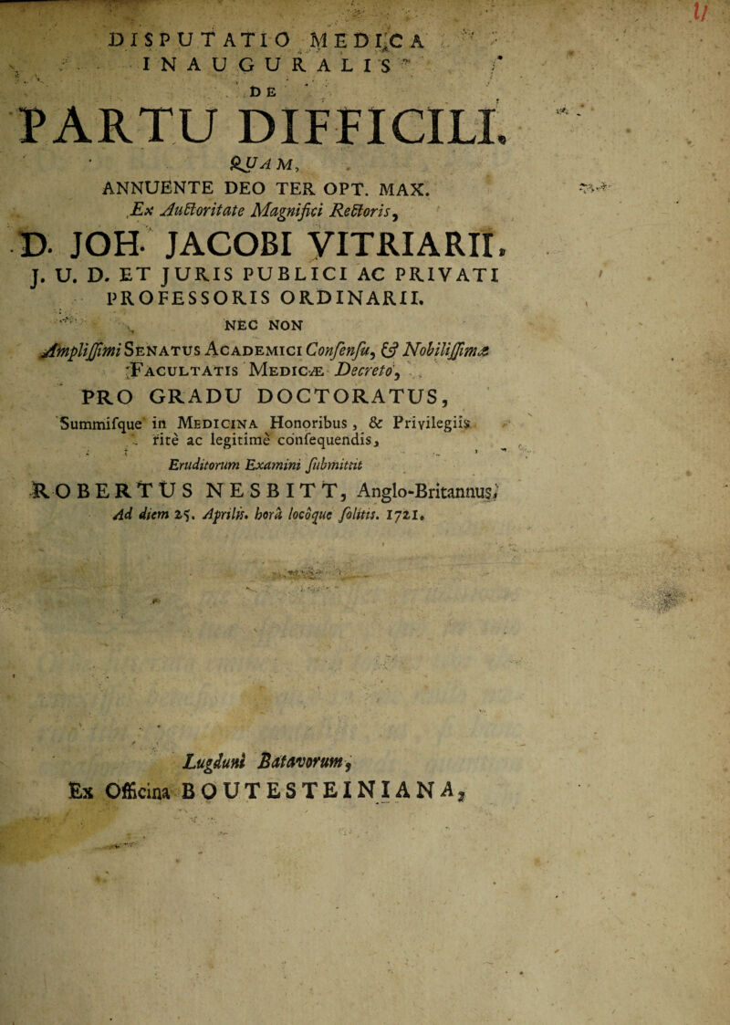 D I SPUTATIO m e d iic I N AUGURALIS' t> E SJJAM, ANNUENTE DEO TER OPT. MAX. Ex AuBoritate Magnifici Remoris, JOH JACOBI YITRIARII J. U. D. ET JURIS PUBLICI AC PRIVATI PROFESSORIS ORDINARII. NEC NON AinpliJJimiSenatus Academici Confenju5 £5? Nobiliffima 'Facultatis Medicae Decreto, PRO GRADU DOCTORATUS, Summifque in Medicina Honoribus, 8c Privilegiis rite ac legitime confequendis, • r \ * j' Eruditorum Examini Jubmittit RO BERTtJS NESBITT, Anglo-Britanmi$; Ad diem 25. Aprilis. hora locbque /olitis. 1721» 9 **•-. . 'i: ’ - •• 1. v- : ?*t '■ -m Lugduni Batavorum f Ex Officina BOUTESTEINIANA2