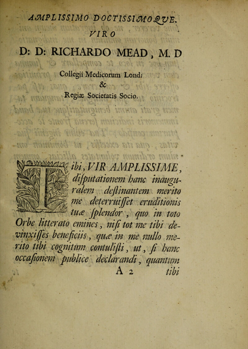 AMPLISSIMO D V ‘ VIR 0 D: D: RICHARDO MEAD, M. D 5* TO ■ >S «.'i. , i • -- . .« ; Collegii Medicorum Lond: & • Regia; Societatis Socio. ibi, VIR AMPLISSIME, dijputationem hanc inaugn- ralem dejlinantem merito me deterruijjet eruditionis tu£ Jplendor , quo in toto Orbe litterato emines, niji tot me tibi de- vinxiJJes bene ficiis, qu<e in me nullo me¬ rito tibi cognitum contulijli, ut, fi hanc occafionem publice declarandi, quantum