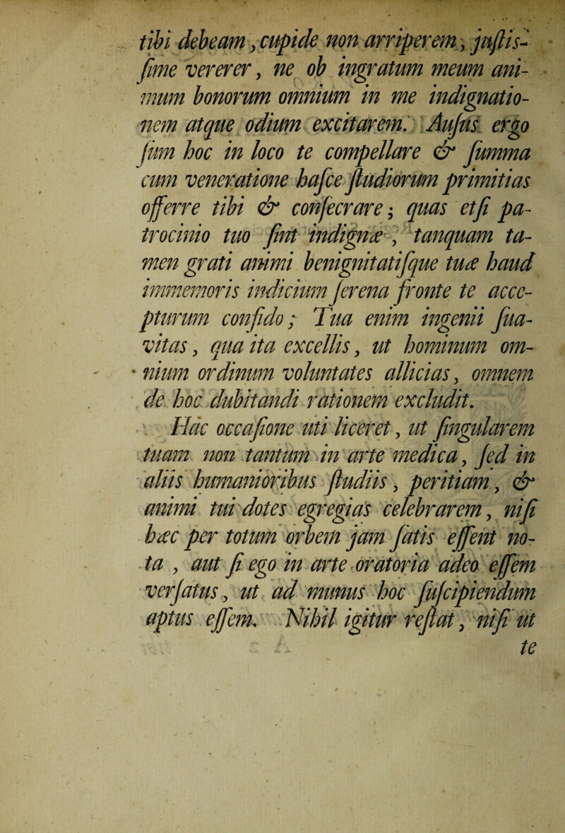 tibi debeam, cupide non arriperem, juftis- vererer, 0^ ingratum meum ani¬ mum bonorum omnium in me indignatio¬ nem atque odium excitarem. Aufiis ergo fum hoc in loco te compellare & fumma rafce fludiorum primitias mfecrare; quas et fi pa- indigntf , tanquam ta¬ men grati animi benignitatifique ture haud immemoris indicium fer ena fronte te acce¬ pturum confido; Tua enim ingenii Jua- vitas, qua ita excellis, ut hominum om- ■ niurn ordinum voluntates allidas, omnem de hoc dubitandi rationem excludit. Hac occafione uti liceret, ut fingularem tuam non tantum in arte medica, Jed in aliis humanioribus fiudiis, peritiam, & animi tui dotes egregias celebrarem, ni fi heec per totum orbem jam fatis effent no¬ ta , aut fi ego in arte oratoria adeo e/fem verjatus, ut ad munus hoc JuJcipiendum aptus effera. Nihil igitur reflat, nifiiut - L te cum veneratione, offerre tibi & c trocinio tuo fint