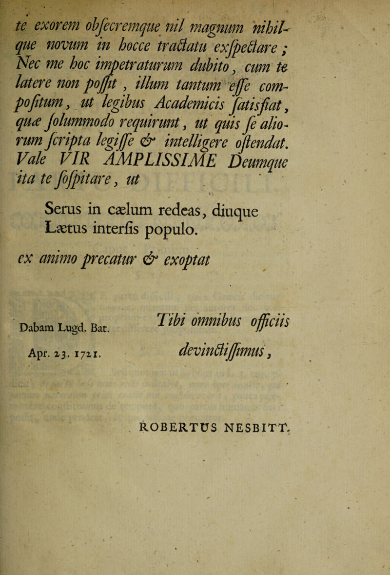 $r * te exorem obfecremque nil magnum nihila que novum in hocce tradam exfpeltare ; Nec me hoc impetraturum dubito, cum te latere non pofjit, illum tantum e ffe com- pofitum, ut legibus Academicis fatis fiat, qua Jolummodo requirunt, ut quis fe alio¬ rum fcripta legi f e & intelligere oftendat. Vale VIR AMPLISSIME Deumque ita te Jofpitare, ut i l 0 Serus in cadum redeas, diuque Laetus interfis populo. i ex animo precatur & exoptat Dabam Lugd. Bat. Apr. 13. 1711. Tibi omnibus officiis devMijfmus, ROBERTUS NESBITT.