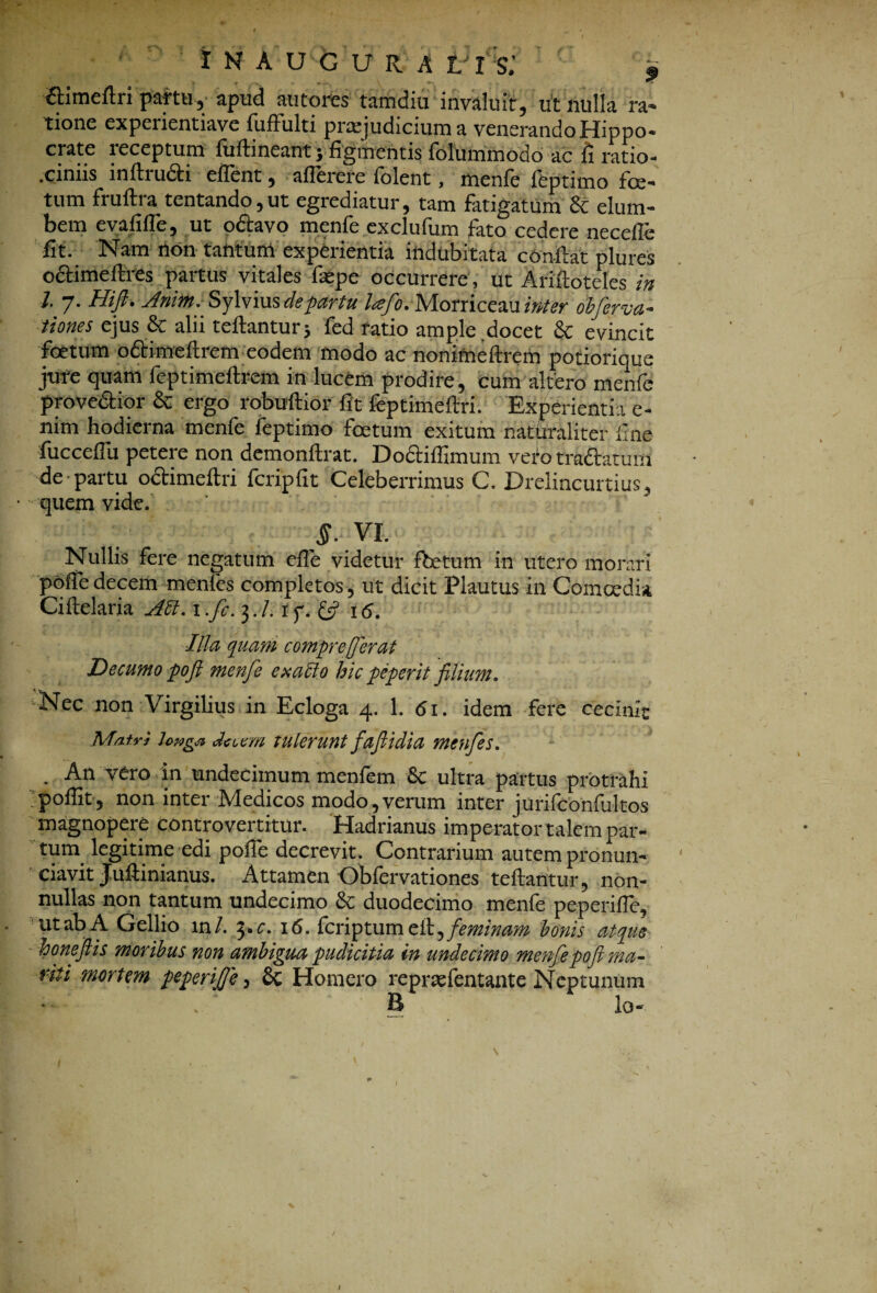 I H A LfeG U R A VI S: • Y ‘T /'~v. * \ n-. 6timeftn partu, apud autores tamdiu invaluit, ut nulla ra¬ tione expeiientiave fuffulti prasj ud ici in n a venerando Hippo¬ crate receptum fuftineant y figmentis folummodo ac fi ratio- .ciniis inftru&i eflent, aflerere folent, menfe feptimo fe¬ tum fruftra tentando,ut egrediatur, tam fatigatum & elum¬ bem evalilfe, ut o&avo menfe exclufum fato cedere neceile fit. Nam non tantum experientia indubitata confiat plures octimeftres partus vitales fsepe occurrere, ut Ariftotdes in 1. 7. Hift. Jnim.SyWmsdepartu lafo. Morriceau inter obferva- tiones ejus & alii tellantur* fed ratio ample docet & evincit foetum o&imeftrem eodem modo ac nonimeftrem potiorique jure quam feptimeftrem in lucem prodire, cum altero menfe prove&ior & ergo robuftior fit feptimeftri. Experientia e- nim hodierna menfe feptimo fetum exitum naturaliter fine fuccefiu petere non demonllrat. Doctiffimum veto tradtaruin de partu octimellri fcripfit Celeberrimus C. Drelincurtius, ■ quem vide. §. VI. Nullis fere negatum efle videtur fetum in utero morari pofiedecem menfes completos, ut dicit Plautus in Comcedia Ciftelaria AU. 1 .fi. 3. /. r f. & 16. Illa quam compr effer at Decumo pofl menfe exaffo hic peperit filium. Nec non Virgilius in Ecloga 4. 1. 61. idem fere cecinit Matri lowga deum tulerunt fafiidia menfes. . An vero in undecimum menfem Sc ultra partus protrahi poffit, non inter Medicos modo, verum inter jurifconfultos magnopere controvertitur. Hadrianus imperator talem par¬ tum legitime edi polle decrevit. Contrarium autem pronun- ' ‘ ciavit Juftinianus. Attamen Obfervationes teftantur, non¬ nullas non tantum undecimo &; duodecimo menfe peperilTe, ut ab A Gellio 1 n/. yc. 16. feriptum elt,feminam honis atque honeftis moribus non ambigua pudicitia in undecimo menfepofi ma¬ riti mortem peperijje, 8c Homero reprsefentante Neptunum , ‘ B io- 1