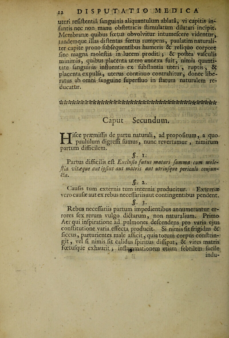 u DISPUTATIO ;M E EF I C A uteri refiftentia fanguinis aliquantulum ablata, vi capitis in¬ fantis nec non manu obfletiicis flimulatum dilatari incipit. Membranae quibus foetus obvolvitur intumefeere videntur, tandemque illas diflentas foetus rumpens, paulatimnaturali¬ ter capite prono fubfequentibus humeris & reliquo corpore fine magna moleftia in lucem proditi $ 8c poftea vafculis minimis, quibus placenta utero annexa fuit, nimia quanti¬ tate fanguinis influentis ex fubflantia uteri , ruptis, 6c placenta expulfa, uterus continuo contrahitur, donec libe¬ ratus ab omni fanguine fuperfluo in flatum naturalem re- ducattir. • * Caput Secundum. Hifce prtemiffis de partu naturali, ad propofitum, a quo- paululum digrefli fumus, nunc revertamur , nimirum partum difficilem. §- I. tM Partus difficilis efl Exclufio foetus maturi fumma cum mole- fiia vitaque aut ipjius aut matris aut utriufque periculo conjun- fta> S- 2r. Caufis tum externis tum internis producitur. Externas vero caufas aut ex rebus neceflariisaut contingentibus pendent. §• 3* Rebus neceflariis partum impedientibus annumerantur er¬ rores fex rerum vulgo didlarum, non naturalium. Primo Aer qui infpiratione ad pulmones defeendens pro varia ejus conftitutione varia effecta producit. Si nimis fit frigidus 6c ficcus, parturientes male afficit, quia totum corpus conflrin- git, vel fi nimis fit calidus fpiritus diffipat, &: vires matris fetufque exhaurit > inflammationem etiam febrilem facile v . ' indu-