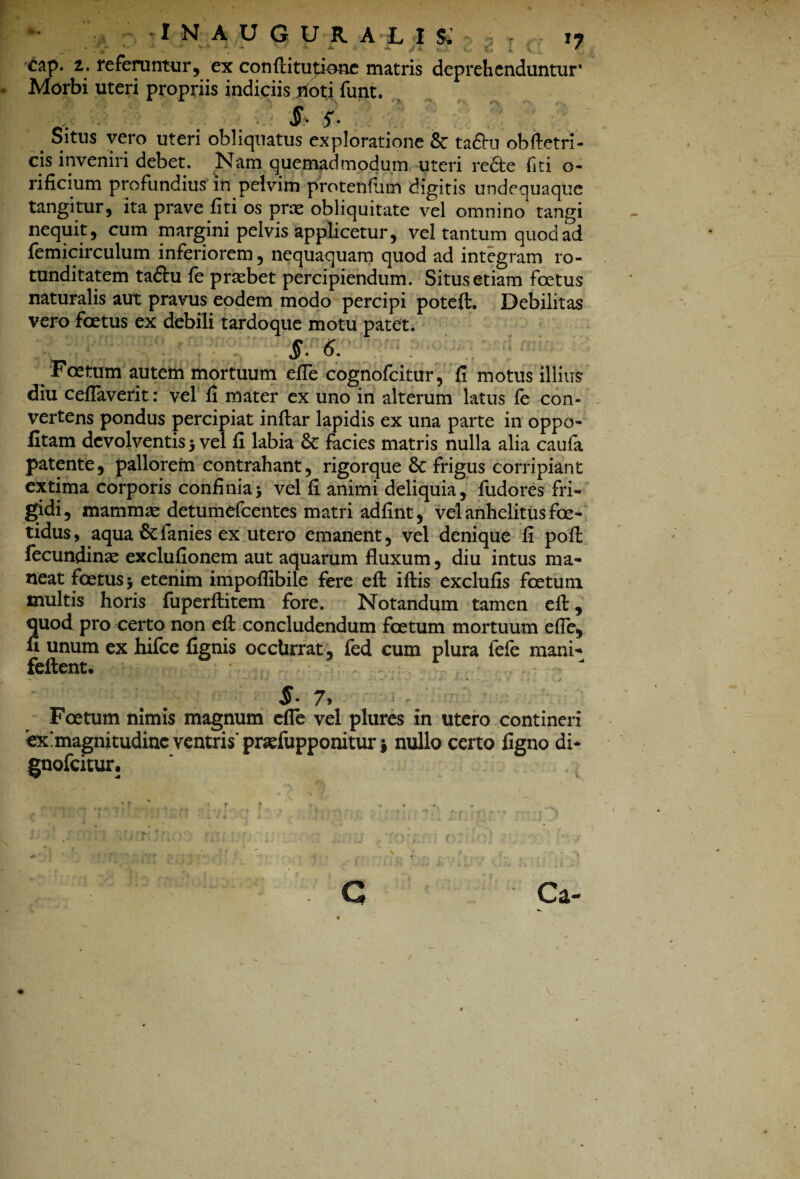 cap. 2,. referuntur, ex conftitutioae matris deprehenduntur* Morbi uteri propriis indiciis noti funt. §• 5'- # Situs vero uteri obliquatus exploratione & ta£hi obftetri- cis inveniri debet. Nam quemadmodum uteri re£te fiti o- rificium profundius in pelvim protenflim digitis undequaque tangitur, ita prave liti os prae obliquitate vel omnino^ tangi nequit, cum margini pelvis applicetur, vel tantum quod ad femicirculum inferiorem, nequaquam quod ad integram ro¬ tunditatem tadhi le praebet percipiendum. Situs etiam foetus naturalis aut pravus eodem modo percipi poteft. Debilitas vero foetus ex debili tardoque motu patet. $.6. Foetum autem mortuum elTe cognofcitur, li motus illius diu celTaverit: vel li mater ex uno in alterum latus fe con¬ vertens pondus percipiat inltar lapidis ex una parte in oppo- litam devolventis 5 vel li labia & facies matris nulla alia caula patente, pallorem contrahant, rigorque 8c frigus corripiant extima corporis coniinia* vel li animi deliquia, fudores fri¬ gidi, mammae detumefeentes matri adlint, vel anhelitus foe¬ tidus, aqua & lanies ex utero emanent, vel denique li poft fecundinae exclulionem aut aquarum fluxum, diu intus ma¬ neat foetus 5 etenim impoflibile fere efl: illis exclulis foetum multis horis fuperllitem fore. Notandum tamen efl:, quod pro certo non efl: concludendum foetum mortuum efle, u unum ex hifce lignis occlirrat, fed cum plura fefe mani- fellent. $• 7> Foetum nimis magnum cfle vel plures in utero contineri ex^magnitudinc ventris'prsefupponitur i nullo certo ligno di* gnofeitur.