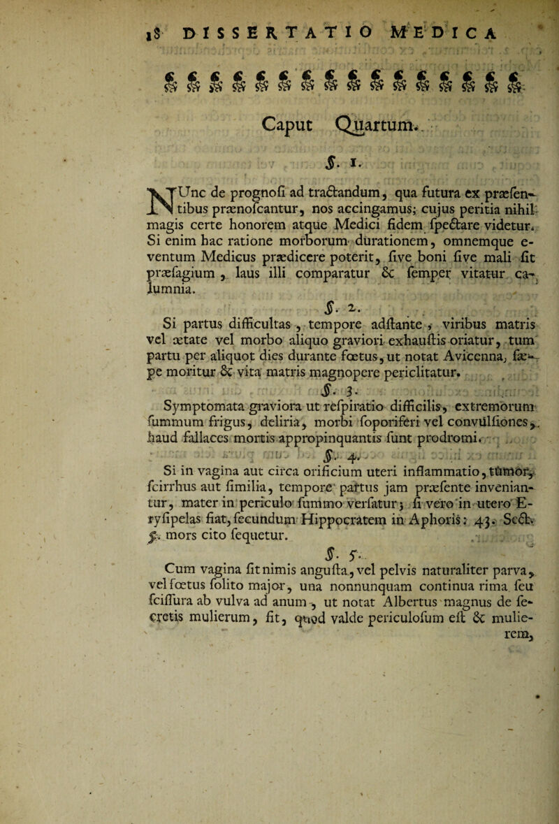 |8 dissertatio medica Caput Quartum*. §. i. • • ‘ • t ■ ' »• ' j ’  ! ' ( 'i. ' t ( ^ 'Unc de prognofi ad tra&andum, qua futura ex prsefen^ ___ . tibus praenofcantur, nos accingamus; cujus peritia nihil magis certe honorem atque Medici fidem fpeftare videtur* Si enim hac ratione morborum durationem, omnemque e- ventum Medicus praedicere poterit, five boni fi ve mali fit praefagium , laus illi comparatur St femper vitatur ca¬ lumnia. Si partus difficultas , tempore aditante , viribus matris vel aetate vel morbo aliquo graviori exhaufiis oriatur, tum partu per aliquot dies durante foetus, ut notat Avicennaj fe- pe moritur 8c vita matris magnopere periclitatur. 3* Symptomata graviora ut refpiratio difficilis, extremorum fummum frigus, deliria, morbi foporiferi vel conviilliones haud fallaces mortis appropinquantis fiunt prodromi. '• ' ' -• §. 4.- . Si in vagina aut circa orificium uteri inflammatio, tUmor, fcirrhus aut fimilia, tempore partus jam prxfente invenian¬ tur, mater in periculo fummo verfatur$ fi vero in utero E- ryfipelas fiat, fecundum Hippocratem in Aphorist 43. Scdb. p mors cito fequetur. §- Cum vagina fit nimis angulta,vel pelvis naturaliter parva y vel foetus folito major , una nonnunquam continua rima feu fciflura ab vulva ad anum , ut notat Albertus magnus de fe- Cretis mulierum, fit, quod valde periculofum eft 8t mulie¬ rem,