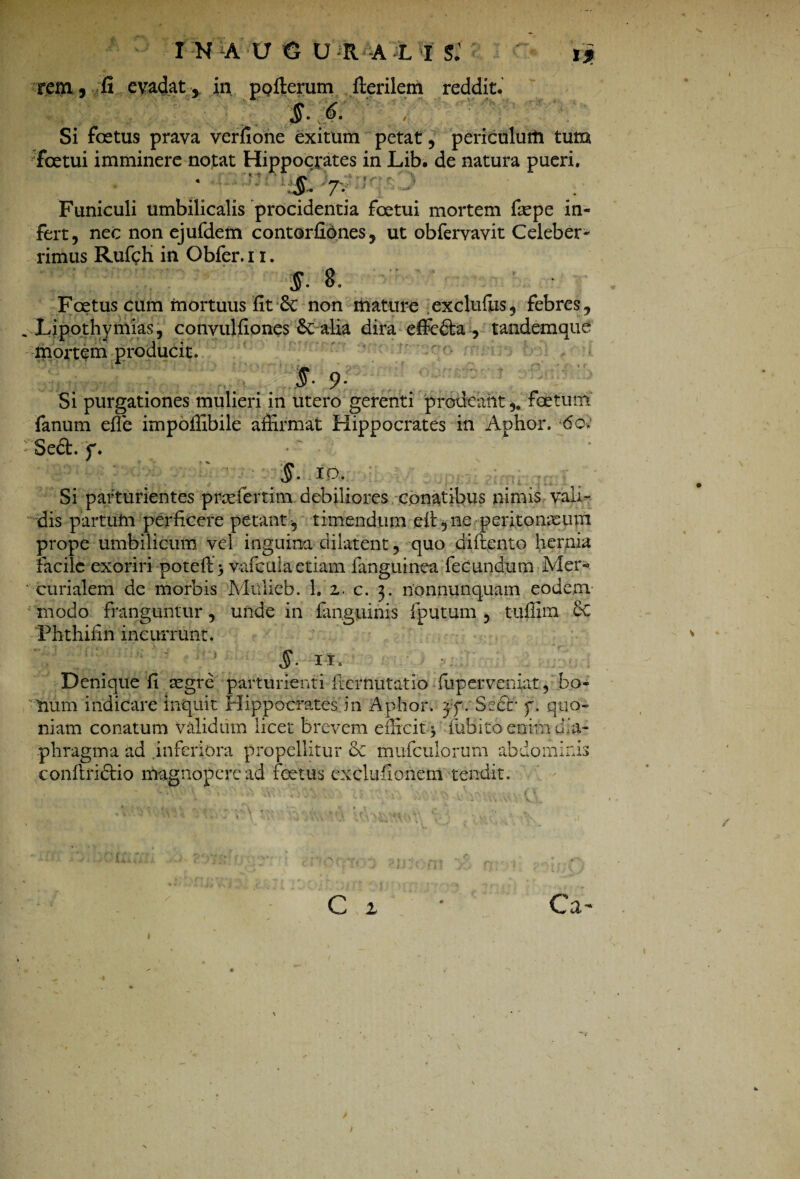 rem, fi evadat, in ppfterum fterilem reddit. §.6. Si foetus prava verfione exitum petat, periculum tum foetui imminere notat Hippocrates in Lib. de natura pueri. : :r\ f 7. 1 Funiculi umbilicalis procidentia foetui mortem faepe in¬ fert, nec non ejufdem contortiones, ut obfervavit Celeber¬ rimus Ruffih in Obfer. 11. Foetus cum mortuus fit & non mature exclufus, febres, Lipothy mias, convulfiones Sc alia dira effeda , tandemaue mortem producit. . X 9i Si purgationes mulieri in utero gerenti prodeantfoetum fanum effe impoffibile affirmat Hippocrates in Aphor. 60; Sed. f. • §- 10. Si parturientes pnefertim debiliores conatibus nimis vali¬ dis partum perficere petant , timendum eft, ne peritonaeum prope umbilicum vel inguina dilatent, quo diftento hernia facile exoriri poteft > vafcula etiam fanguinea fecundum Mer¬ curialem de morbis Mulieb. 1. 2. c. 3. nonnunquam eodem modo franguntur, unde in fan.guinis fputum , t-uffim eC Phthifin incurrunt. §• IL Denique fi segre parturienti fternutatio fup er veniat, bo¬ num indicare inquit Hippocrates in Aphor. yy. Sccr f. quo¬ niam conatum validum licet brevem efficit■$ fubito enim dia¬ phragma ad inferiora propellitur & mufculorum abdominis conflriclio magnopere ad foetus exclufionem tendit. rr(**»• - Vn J c 1 Ca