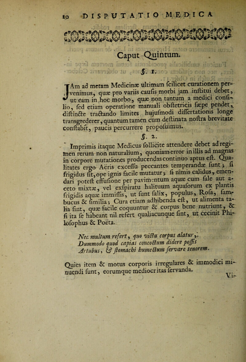 - to DISPUTATIO MEDICA Caput Quintum. I» • f ' • • r ‘ , i ;.i v i ■’ tl i i JAm ad metam Medicinae ultimam fcilicet curationem per~ venimus, quae pro variis caulis morbi jam inllitui debet, ut eam in hoc morbo, quae non tantum a medici con i-*- lio, fed etiam operatione manuali obfletricis faep.e pendet% diflindle tractando limites hujufmodi differtatioms longe transgrederer, quantum tamen cum deflinata noftia brevitate conflabit, paucis percurrere propofuimus. $. “ Imprimis itaque Medicus follieite attendere debet ad regi¬ men rerum non naturalium, quoniam error in illis ad magnas in corpore mutationes producendas continuo aptus eft. Quar litates ergo Aeris exceffu peccantes temperandae iunt, i frigidus fit, ope ignis facile mutatur y fi nimis calidus , emen- daii poteft effufione per pavimentum aquas cum fale aut li¬ ceto-mixtae, vel exfpiratu halituum aquaforumex plantis frigidis aqua: immiffis, ut funt falix, populus, Rofa, iam- bucus & fimilia; Cura etiam adhibenda eft, ut alimenta ta¬ lia-fint, qux facile coquuntur & corpus bene nutriunt, 5C; fi ita fe habeant nil refert qualiacunque fint, ut cecinit Piu- lofophus Poeta» ■ . , ■ S •• # • ' . • ' . •*■**“• Nec. multum refert., quo viftu corpus alatur Dummodo quod capias concottum didere poffis Artubus y & ftomachi humettum fer vare tenorem. Quies item 8c motus corporis irregulares & immodici mi¬ nuendi funt, eorumque mediocr itas fervanda. » * \/ l =*-•