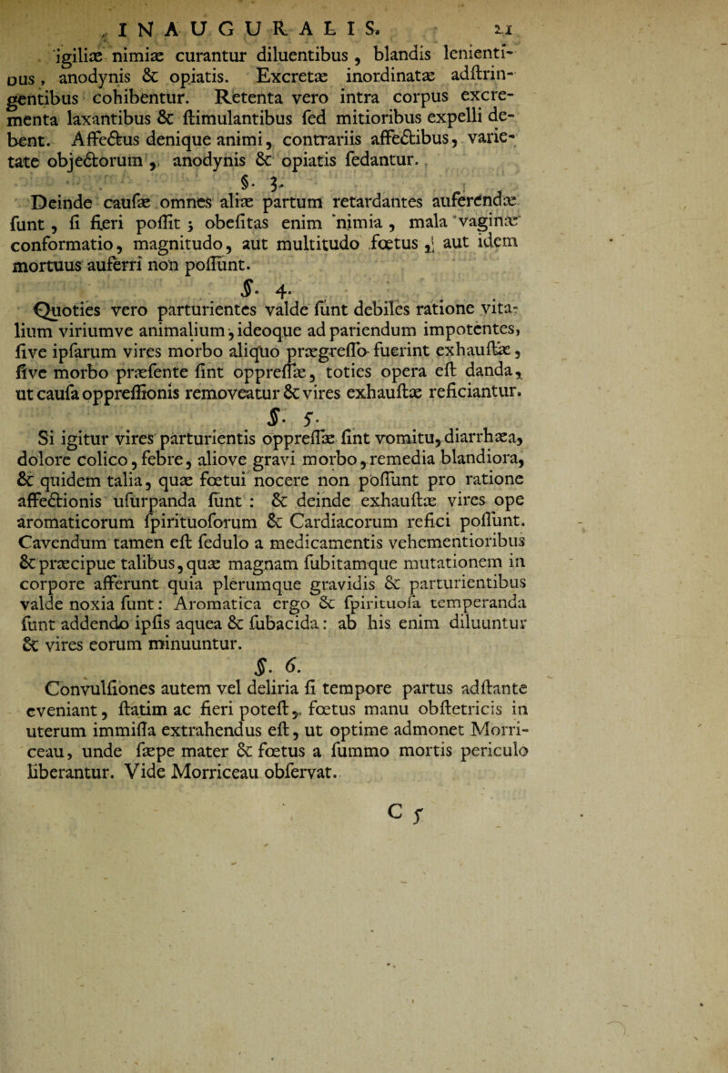 JNAUGURALIS, 2.1 igilice nimiae curantur diluentibus , blandis lenienti-■ ous, anodynis & opiatis. Excretae inordinatae adftrin- gentibus cohibentur. Retenta vero intra corpus excre¬ menta laxantibus Sc flimulantibus fed mitioribus expelli de¬ bent. Affe&us denique animi, contrariis affe&ibus, varie¬ tate obje&orum ,, anodynis opiatis fedantur.. .§• 3' Deinde caufae omnes aliae partum retardantes auferendae funt , fi fieri poflit 5 obefitas enim nimia , mala vagina conformatio, magnitudo, aut multitudo foetus aut idem mortuus auferri non poliunt. 4- Quoties vero parturientes valde funt debiles ratione vita¬ lium viriumve animalium, ideoque adpariendum impotentes, fi ve ipfarum vires morbo aliquo praegreflb fuerint exhaultk, five morbo prasfente fint opprefiae, toties opera eft danda * ut caufa oppreffionis removeatur 8c vires exhaufbe reficiantur. $• $. Si igitur vires parturientis oppreffae fint vomitu, diarrhxa* dolore colico,febre, aliove gravi morbo,remedia blandiora, quidem talia, quas fcetui nocere non poliunt pro ratione affe&ionis ufurpanda funt : &: deinde exhauftx vires ope aromaticorum fpirituoforum Cardiacorum refici poliunt. Cavendum tamen elt fedulo a medicamentis vehementioribus 6c praecipue talibus,quae magnam fubitamque mutationem in corpore afferunt quia plerumque gravidis 8c parturientibus valde noxia funt: Aromatica ergo Sc fpirituofa temperanda funt addendo ipfis aquea & fubacida: ab his enim diluuntur Sc vires eorum minuuntur. S- 6. Convulfiones autem vel deliria fi tempore partus aditante eveniant, ftatim ac fieri potefl,, foetus manu obftetricis in uterum immiHa extrahendus eft, ut optime admonet Morri- ceau, unde faepe mater Sc foetus a fummo mortis periculo liberantur. Vide Morriceau obfervat.