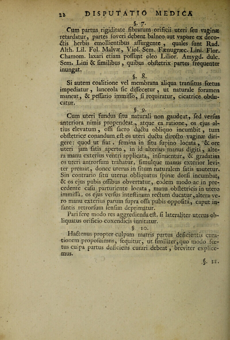 %% DISPUTATIO MEDICA - §• 7- . . . . Cum partus rigiditate fibrarum orificii uteri feu vaginae retardatur, partes foveri debent balneo aut vapbre ex deco¬ ctis herbis emollientibus affingente , quales funt Rad- Alth. Lil. Fol. Malvas, Viol. Sem. Fsenugraec. Lini. Flor. Chamom. laxari etiam poliunt oleo Lilior. Amygd. dulc. Sem. Lini & fimilibus, quibus obftetrix partes frequenter inungat. §. 8. Si autem coalitione vel membrana aliqua tranfitus foetus impediatur , lanceola fic difiecetur, ut naturale foramen maneat, & peflario immiflo, fi requiratur, cicatrice obdu¬ catur. §• P* Cum uteri fundus fitu naturali non gaudeat, fed verius anteriora nimis propendeat,, atque ea ratione, os ejus al¬ tius elevatum, offi facro dudtu obliquo incumbit , tum obftetrice conandum, eft os uteri dudfcu direfto vaginx diri¬ gere: quod ut fiat, femina in fitu fupino locata, ore uteri jam latis aperto , in id alterius manus digiti, alte¬ ra manu exterius ventri applicata, infinuentur , gradatim os uteri antrorfum trahatur, fimulque manus exterior levi¬ ter premat, donec urerus in litum naturalem fatis mutetur. Sin contrario fitu uterus obliquatus fpinx dorfi incumbar, &: os ejus pubis pflibus obvertatur, eodem modo ac in pre- cedente cafu parturiente locata, manu obfietricis in utero immifia, os ejus verfus intefiinum rcdhim ducatur, altera ve¬ ro manu exterius parum fupra olla pubis oppofita, caput in¬ fantis retrorfum fenfim deprimatur. Pari fere modo res aggredienda eit, fi lateraliter uterus ob¬ liquatus orificio coxendicis innitatur. § ioU Hafienus propter culpam matris partus deficientis cura¬ tionem propofuifnns, fequitur, utfimiiiter,quo modo lec¬ tus cuipa partus deficiens curari debeat, breviter explice¬ mus. Pi.