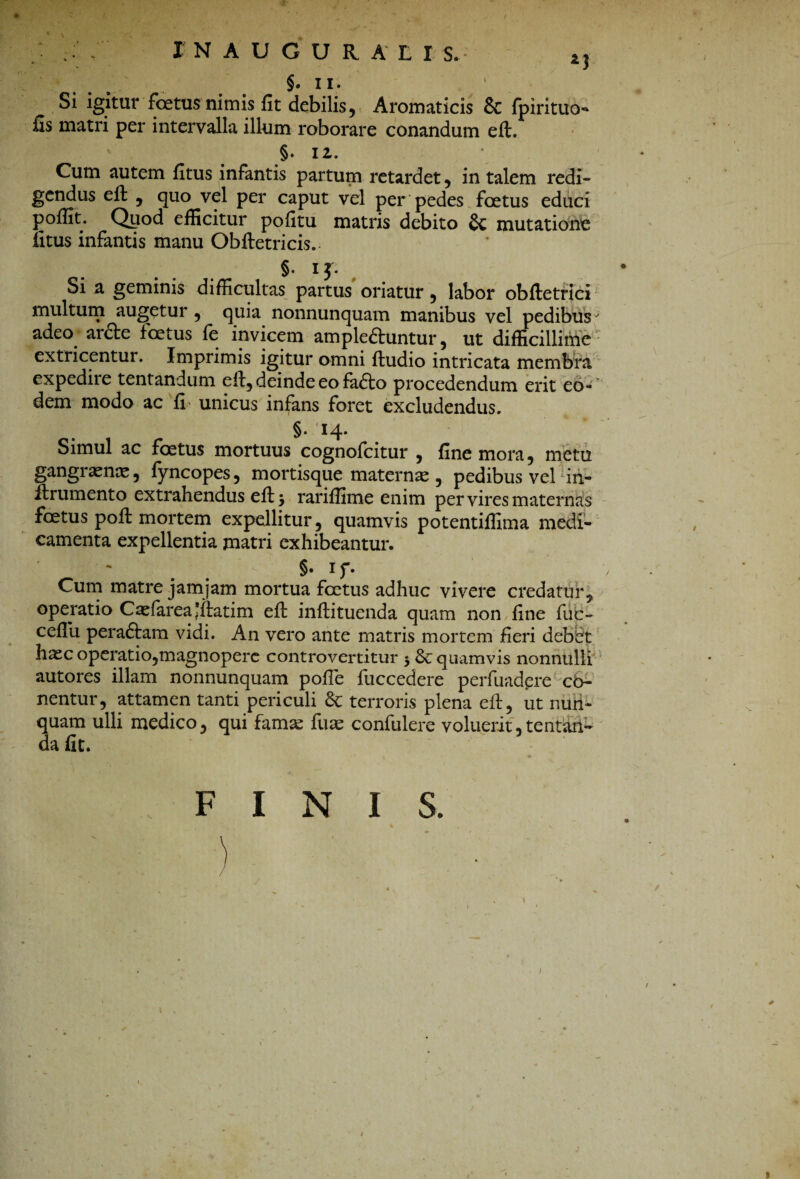 INAUGURALI S. *, §• II. Si igitur foetus nimis fit debilis, Aromaticis & fpirituo- fis matri per intervalla illum roborare conandum eft. §. iz. Cum autem fitus infantis partum retardet , in talem redi¬ gendus eft , quo vel per caput vel per pedes foetus educi poffit. Qyod efficitur pofitu matris debito §c mutatione litus infantis manu Obftetricis. §• ij* Si a geminis difficultas partus oriatur , labor obftetrici multum augetur , quia nonnunquam manibus vel pedibus' adeo arde foetus fe invicem ampleftuntur, ut difficillime extricentur. Imprimis igitur omni ftudio intricata membra expedire tentandum eft, deinde eo fado procedendum erit eo¬ dem modo ac fi unicus infans foret excludendus. §. 14. Simul ac foetus mortuus cognofcitur , fine mora, metu gangraenae, fyncopes, mortisque maternae , pedibusvelin- itrumento extrahendus eft j rariffime enim per vires maternas foetus poft mortem expellitur, quamvis potentiffima medi¬ camenta expellentia matri exhibeantur. * §• 1 f- Cum matre jamjam mortua foetus adhuc vivere credatur, operatio Caefareajftatim elt inftituenda quam non fine fuc- cefiu peraftam vidi. An vero ante matris mortem fieri debet haec operatio,magnopere controvertitur 3 fk quamvis nonnulli autores illam nonnunquam polle fuccedere perfuadere ca¬ nentur, attamen tanti periculi 8c terroris plena eft, ut nun¬ quam ulli medico, qui famae fuae confulere voluerit, tentan- da fit. FINIS.