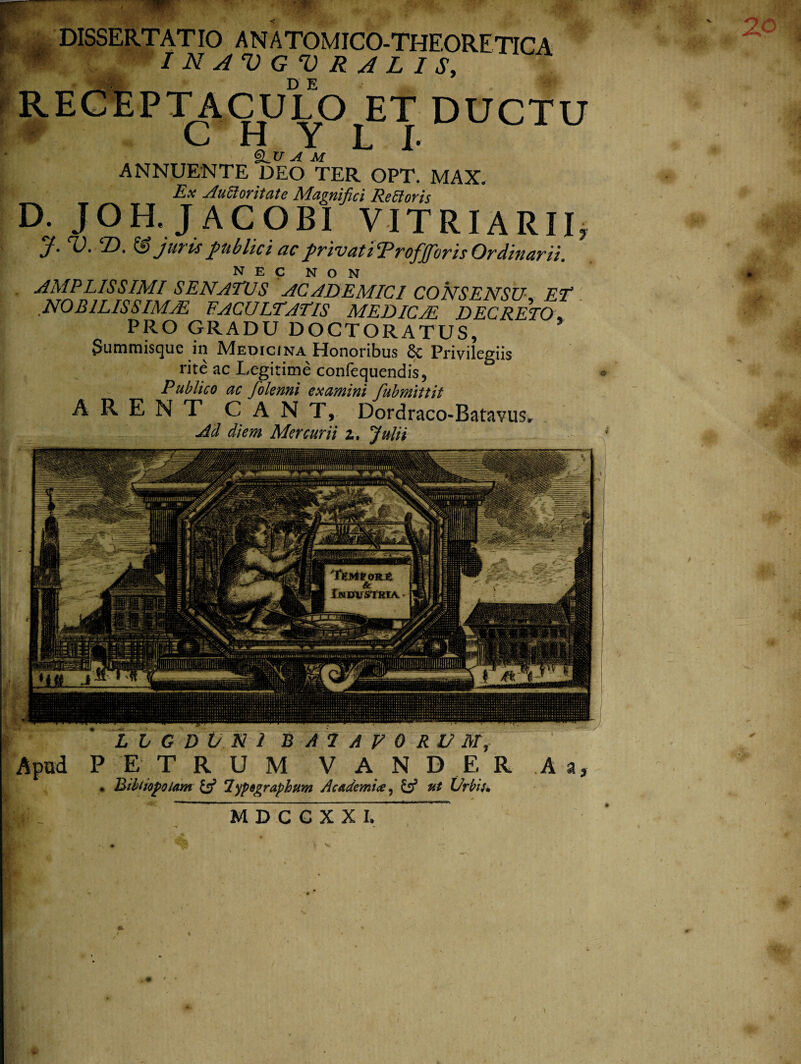 DISSERTATIO ANATOMICO-THEORETICA / N A V G V R A L I S, RECEPTACULO ET DUCTU CHYLI* §LU AU ANNUENTE DEO TER OPT. MAX. Est AuSloritate JMa^nipci Reltovis D. JOH.JACOBI VITRIARII, J.V.T). & juris publici ac privati Trofforis Ordinarii. AMPLISSIMI SENATUS ACADEMICI CONSENSU* ET NOBILISSIMAE FACULTATIS MEDICAE DECRETO PRO GRADU DOCTORATUS, (Summisque in Medicina Honoribus 8c Privilegiis rite ac Legitime confequendis, Publico ac folenni examini fubmittit ARENT CANT, Dordraco-BatavuSr Ad diem Mercurii zt Julii L L G D V N 1 B A 1 A V 0 R V Mf P E T R U M V A N D E R A a, * Bibliopolam & lypegraphum Academice, & ut Urbii» MDCCXXI,