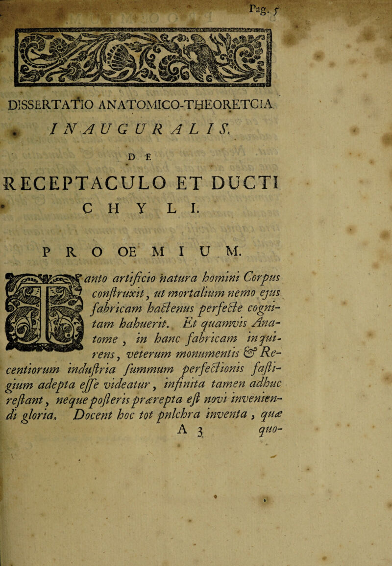 rag. f DISSERTATIO ANATOMICO-THEORETClA . I NAUG UR AL I £ D E RECEPTACULO ET DUCTI ‘ t t C H Y L I. P R O OE M I U M. anto artificio 'natura homini Corpus conflruxit, ut mortalium nemo ejus fabricam haclenus perfecte cogni¬ tam habuerit. Et quamvis Ana- tome , in hanc fabricam inqui¬ rens, veterum monumentis Re¬ centi orum induflria fummum perfectionis fafti- gium adepta ejffe videatur, infinita tamen adhuc reftant, nequepofteris prarepta ejl novi invenien¬ di gloria, Docent hoc tot pnlchra inventa, qu<e