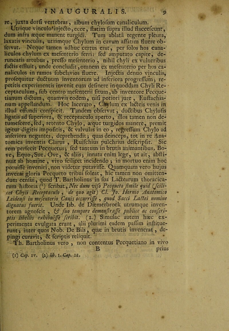 re, juxta dorfi vertebras, album chylofum canaliculum. Utrique vinculohnje&o,ecce, flatim fupra illud flaccefcunt, dum infra asque manent turgidi. Tum ablata tegente pleura, laxatis vinculis, utrimque Chylum in cavam affatim fluere ob- 'fervat. Neque tamen adhuc certus erat, per folos hos cana¬ liculos chylum ex mefenterio ferri: fed amputato capite, de- runcatis artubus, preffo mefenterio , nihil chyli ex vulneribus fadtis effluitj unde concludit,omnem ex mefenterio per hos ca¬ naliculos in ramos fubclavios fluere. Inje&is denuo vinculis, profequitur duftuum inventorum ad inferiora progreflum^ re¬ petitis experimentis invenit eum definere in quoddam Chyli Re¬ ceptaculum, fub centro mefenterii fitum ,ab inventore Pecque- tianum didlum, quamvis eodem, nifl potiori jure , Euflachia- num appellandum. Hoc lacerato , Chylum ex ladleis venis in illud effundi confpicit. Tandem obfervat, dudlibus Chylofis ligatis ad fuperiora, 6c receptaculo aperto, illos tamen non de- tumefcere,fed, retento Chylo, arque turgidos manere, premit igitur digitis impofitis, & valvulas in eo , regreffum Chylo ad inferiora negantes, deprehendit quas deinceps, tot in re Ana¬ tomica inventis Clarus , Ruifchius pulchrius defcripfit. Sic rem perfecit Pecquetus j fed tantum in brutis animantibus, Bo¬ ve, Equo, Sue, Ove, Sc aliis5 innata enim lege, ut ait, abfti- huit ab homine , vivo fcilicet incidendo ; in mortuo enim hoc potuiffe inveniri,non videtur putaviffe. Quamquam vero hujus invehvi gloria Pecqueto tribui foleat, hic tamen non omitten¬ dum cenfui, quod T. Bartholinus in fua Laftearum thoracica¬ rum hiftoria (*) fcribat, Nec dum vifo Pecqueto fimile quid {fcili¬ cet Chyli Receptaculo , de quo agit) Cl. Jo. Hornio Anatomico Leidenji in mefenterio Canis occurrijfe , quod Sacci Laffei nomine dignatus fuerit. Unde Isb. de Diemerbroek utrumque inven¬ torem agnofcit , £5? fuo tempore demonflrajfe publice ac confer i- ptis libellis exhibuijfe feribit. (2.) Simulae autem htec ex¬ perimenta evulgata erant, alii plurimi eadem pafflm inftitue- runtj inter quos Nob. De Bils, quae in brutis invenerat, de¬ pingi curavit, & feriptis reliquit. ' Th. Bartholinus vero , non contentus Pecquetiano in vivo B prius (1) Caj>. iv. (1) lib. I. Ctf/, I I. ©