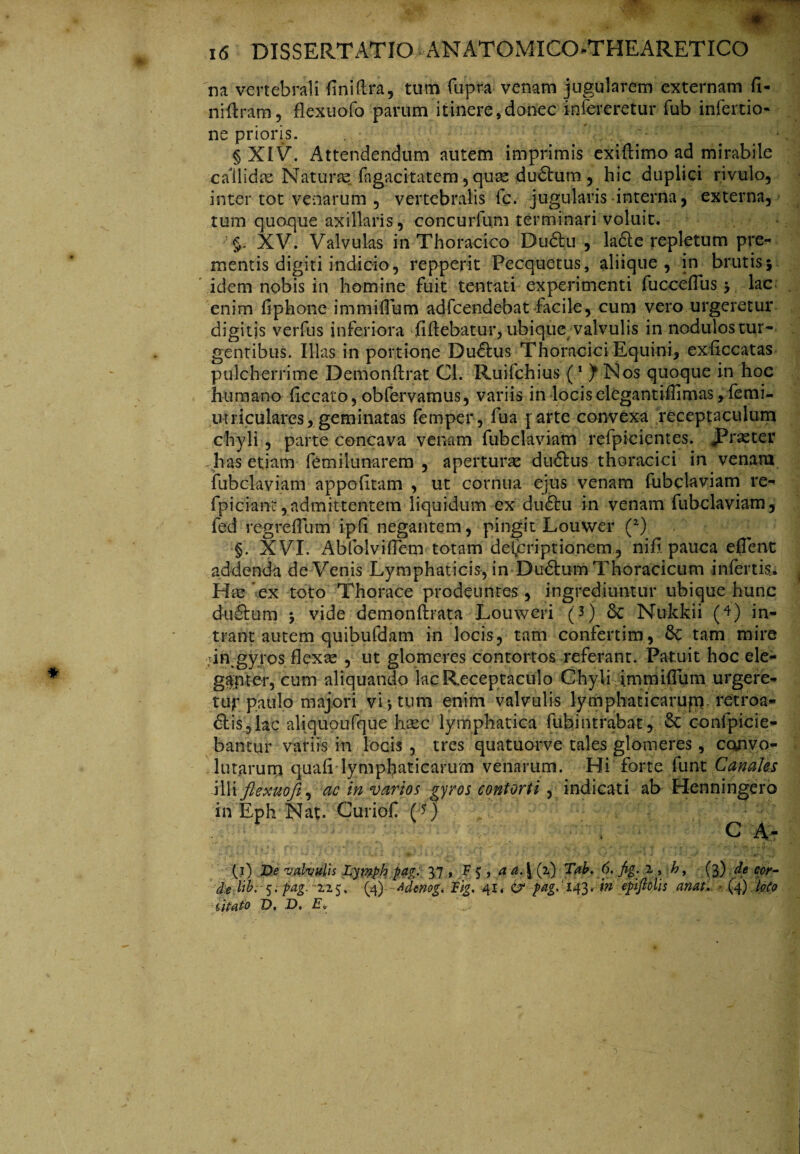 'na vertebrali fini (Ira, tum fupra venam jugularem externam fi- niftram, flexuofo parum itinere,donec infereretur fub infertio- ne prioris. - §XIV. Attendendum autem imprimis exiflimo ad mirabile callidae Naturas, fagacitatem, quae du6tum , hic duplici rivulo, inter tot venarum , vertebralis fc. jugularis interna, externa, tum quoque axillaris, concurfu.ni terminari voluit. §. XV. Valvulas in Thoracico Dudfcu , ladle repletum pre¬ mentis digiti indicio, repper.it Pecquetus, aliique, in brutis; idem nobis in homine fuit tentati experimenti fucceflus; lac enim fiphone immiflum adfcendebat facile, cum vero urgeretur digitis verfus inferiora fiftebatur, ubique valvulis in nodulos tur¬ gentibus. Illas in portione Dudlus Thoracici Equini, exficcatas pulcherrime Demonflrat Cl. Ruifchius (1 ) Nos quoque in hoc humano ficcato, obfervamus, variis in locis elegantiflimas ,femi- utriculares, geminatas femper, fua parte convexa receptaculum chyli, parte concava venam fubclaviam refpicientes. «Praeter has etiam femilunarem , aperturae dudlus thoracici in venam fubclaviam appofitam , ut cornua ejus venam fubclaviam re- fpiciant,admittentem liquidum ex dudhi in venam fubclaviam, fed regreflum ipfi negantem, pingit Louwer (2) §. XVI. AbfolvifTem totam delpriptianem, ni fi. pauca e flent addenda deVenis Lymphaticis, in Dudtum Thoracicum infertis. Hae ex toto Thorace prodeuntes , ingrediuntur ubique hunc du6Ium ; vide demonftrata Louweri (3) 8c Nukkii (4) in¬ trant autem quibufdam in locis, tam confertim, 8c tam mire .in,gyros flexae , ut glomeres contortos referant. Patuit hoc ele* gfnter, cum aliquando lac Receptaculo Chyli immiflum urgere¬ tur paulo majori vi; tum enim valvulis lymphaticarupy retroa- £lis,lac aliquoufque haec lymphatica fuhintrabat, & confpicie- bantur variis in locis , tres quatuorve tales glomeres, convo¬ lutarum quali lymphaticarum venarum. Hi forte fu iit Canahs illi flexuofi., ac in varios gyros contorti, indicati ab Henningero in Eph Nat. Curiof (*) C A- , * - 1. * . • ’ *'' , ’ i • ■ (i) T>e valvulis Lytnph pag: 37 , F 5 , a a. \ (2) Tab. 6. fig. i , \h\ (3) de cor¬ de Hb. 5. pag. 225. (4) Adenog. lig. 41. & pag. 143 * in epiftclis anat. (4) loto litato z5. D. Eo