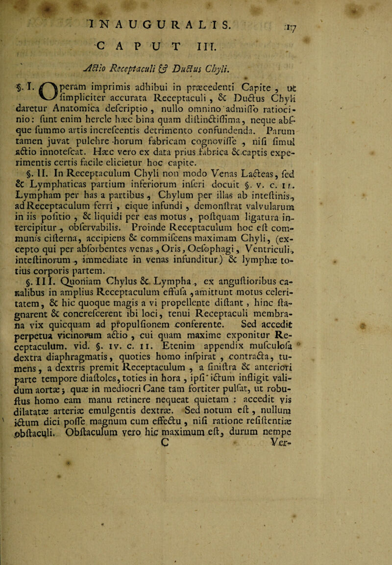 jiftio Receptaculi £5? Duflus Chyli. * ^ _ . * • •• §. I. /~\peram imprimis adhibui in prascedenti Capite , ut VJ^dmpliciter accurata Receptaculi, 6e Dudlus Chyli daretur Anatomica defcriptio , nullo omnino admiffo ratioci¬ nio: funt enim hercle ha:c bina quam didinctiflima, neque abP que fummo artis increfcentis detrimento confundenda. Parum tamen juvat pulchre -horum fabricam cogncviffe , ni fi fimul &6iio innotefcat. Hxc vero ex data prius fabrica cccaptis expe¬ rimentis certis facile elicietur hoc capite. §. II. In Receptaculum Chyli non modo Venas La£!eas, fed & Lymphaticas partium inferiorum inferi docuit §. v. c. ir. Lympham per has a partibus . Chylum per illas ab intedinis, ad Receptaculum ferri , eique infundi , demondrat valvularum in iis politio , & liquidi per eas motus , podquam ligatura in¬ tercipitur oblervabilis. Proinde Receptaculum hoc ed com¬ munis ciderna, accipiens Sc commifcens maximam Chyli, (ex¬ cepto qui per abforbentes venas, Oris , Qefbphagi, Ventriculi » intedinorumimmediate in venas infunditur) & lymphas to¬ tius corporis partem. §. III. Quoniam Chylus 8c Lympha., ex anguftioribus ca¬ nalibus in amplius Receptaculum effufa ,amittunt motus celeri¬ tatem, Sc hic quoque magis a vi propellente didant , hinc da- gnarent &: concrefcerent ibi loci, tenui Receptaculi membra¬ na vix quicquam ad propulfionem conferente. Sed accedit perpetua vicinorum adlio , cui quam maxime exponitur Re¬ ceptaculum. vid. §. iv. c. ii. Etenim appendix mufculofa dextra diaphragmatis, quoties homo infpirat , contra&a, tu¬ mens , a dextris premit Receptaculum , a finiftra &: anteriori parte tempore diadoles, toties in hora , ipfi'i£Vum infligit vali¬ dum aortas 3 quas in mediocri Cane tam fortiter pulfat, ut robu- flus homo eam manu retinere nequeat quietam : accedit yis dilatatas arterias emulgentis dextras. Sed notum ed , nullum i£tum dici pofle magnum cum efFe&u , nid ratione refidentias ^bdaculi. Obitacufum vero hic maximum ed, durum nempe C Va>