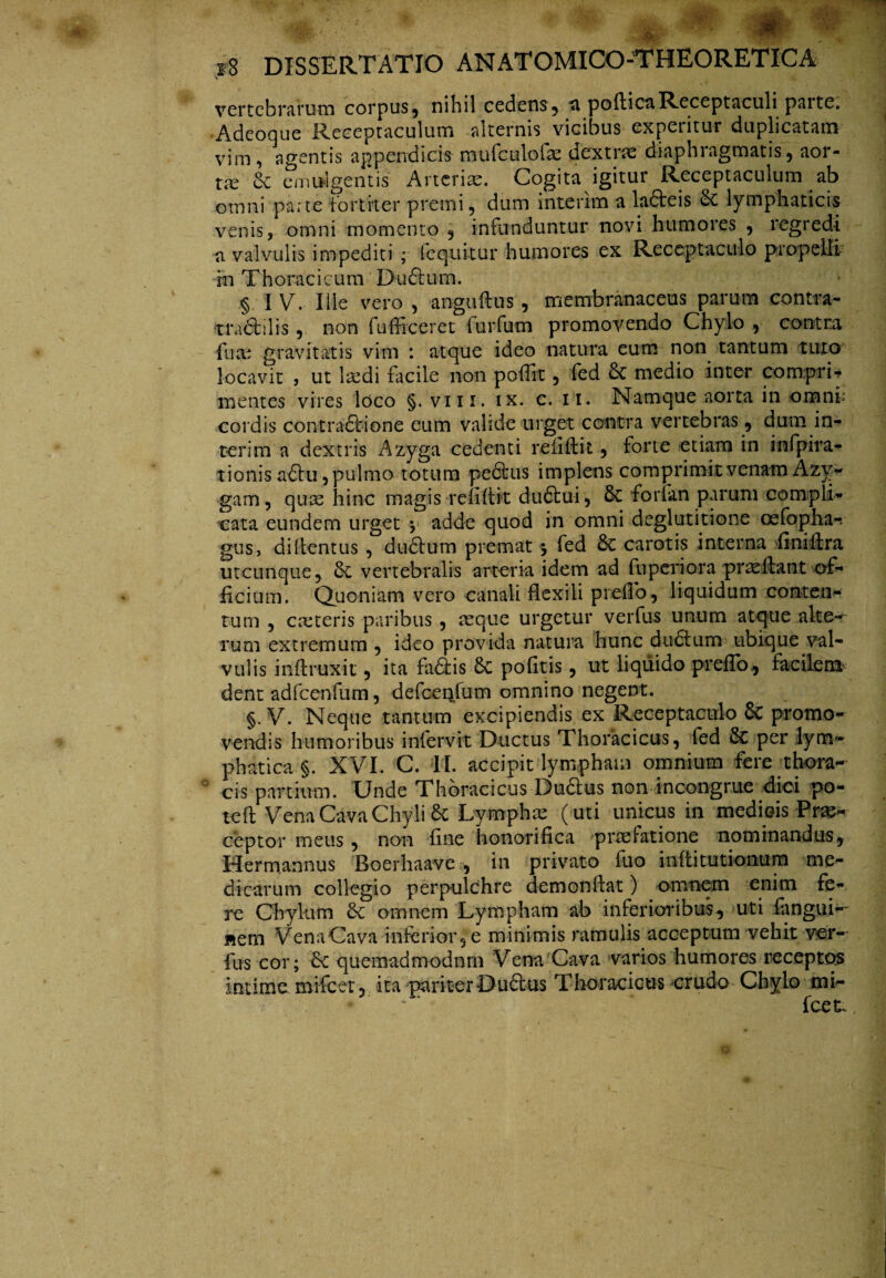vertebrarum corpus, nihil cedens5 a poftica Receptaculi parte. Adeoque Receptaculum alternis vicibus experitur duplicatam vim, agentis appendicis mufeuioiae dextiaz diaphiagmatis, aor- tx ce emulgentis Arteriae. Cogita igitur Receptaculum ab omni parte fortiter premi, dum interim a ladteis de lymphaticis venis, omni momento , infunduntur novi humores , regredi a valvulis impediti; (equitur humores ex Receptaculo propelli in Thoracicum Dudtum. § IV. Ilie vero, anguftus, membranaceus parum contra- •tradi'ilis , non fufficeret furfum promovendo Chylo , contra ■fuce gravitatis vim : atque ideo natura eum non tantum tuto locavit , ut laedi facile non poffit, fed & medio inter corwprU mentes vires loco §. viii. ix. c. 11. Namque aorta in omnt cordis contractione eum valide urget contra vertebras, dum in¬ terim a dextris Azyga cedenti relidit , tone etiam in infpira- tionis adtu, pulmo totum pedtus implens comprimit venam Azy- gam, qux hinc magis refiftit dudtui, dc forian parum compli¬ cata eundem urget y adde quod in omni deglutitione cefopha-. gus, di (tentus , dudtum premat j fed de carotis interna fini it ra utcunque, de vertebralis arteria idem ad fuperiora praedant of- ■ficium. Quoniam vero canali flexili prefTo, liquidum conten¬ tum , exteris paribus , aeque urgetur verfus unum atque alte¬ rum extremum , ideo provida natura hunc dudtum ubique val¬ vulis inftruxit, ita fadis de pofitis, ut liquido prefib, facilem dent adfcenfum, defceqfum omnino negent. §. V. Neque tantum excipiendis ex Receptaculo 6c promo¬ vendis humoribus infervit Ductus Thoracicus, fed & per lym¬ phatica §. XVI. C. II. accipit lympham omnium fere thora- 0 cis partium. Unde Thoracicus Dudtus non incongrue dici po- teft Vena Cava Chyli de Lymphas (uti unicus in medicis Prae¬ ceptor meus, non fine honorifica praefatione nominandus, Hermannus Boerhaave , in privato fuo inditutionum me¬ dicarum collegio perpulchre demon (tat) omnem enim fe¬ re Chylum dc omnem Lympham ab inferioribus, uti fanguN «em VenaCava inferior,e minimis ramulis acceptum vehit ver- fus cor; de quemadmodum Vena Cava varios humores receptos intime, mifcet, ita pariter Dudtus Thoracicus crudo Chylo mi- fcek