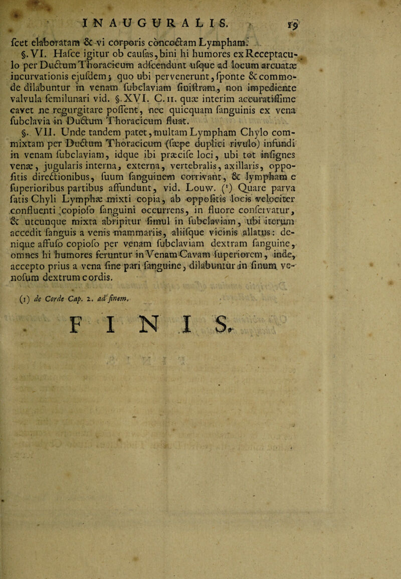 INAOGVRAtI.fi. fcet elaboratam & vi corporis concodtam Lymphami §.VI. Hafce igitur ob caufas,bini hi humores exReceptacu-# lo per Dudtum Thoracicum adfcendunt ufque ad 'locum arcuata incurvationis ejufdem* quo ubi pervenerunt , fponte 6c commo¬ de dilabuntur in venam fubclaviam fini Aram, non impediente valvula femilunari vid. §.XVI. C.ii. quae interim aeouratiffime cavet ne regurgitare pofient, nec quicquam fanguinis ex vena fubclavia in Oufihxm Thoracicum fluat. §. VII. Unde tandem patet, multam Lympham Chylo com¬ mixtam per Dhtdtum Thoracicum (faepe duplici rivulo) infundi in venam fubclayiam, idque ibi praecife loci, ubi tot inflgnes venae, jugularis interna, externa, vertebralis, axillaris, oppo- fitis directionibus, fuum fanguinem corrivant, & lympham e fuperioribus partibus affundunt , vid. Louw. (*’) Quare parva fatis Chyli Lympha mixti copia, ab oppofitis locis velociter confluenti icopiofo fanguini occurrens, in fluore confervatur, & utcunque mixta abripitur flmul in fubclaviam, ubi iterum accedit fanguis a venis mammariis, aliifque vicinis allatus: de¬ nique affufo copiofo per venam fubclaviam dextram fanguine, omnes hi humores feruntur in Venam Cavam fuperiorem, inde, accepto prius a vena fine pari fanguine, dilabuntur in finum ve- nofum dextrum cordis. (i) de Corde Cap. i. ad'finem.