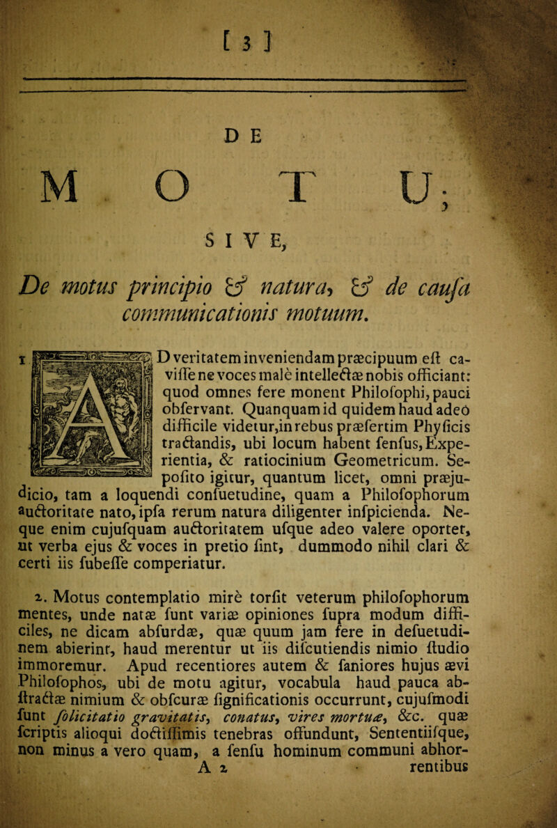 e SIVE, De motus principio & natura, b3 ^ caufa communicationis motuum. D veritatem inveniendam praecipuum eft ca- j|| viffe ne voces male intelleftae nobis officiant: quod omnes fere monent Philofophi, pauci obfervant. Quanquamid quidem haud adeo difficile videtur,in rebus praefertim Phyficis tra&andis, ubi locum habent fenfus, Expe¬ rientia, & ratiocinium Geometricum. Se- pofito igitur, quantum licet, omni praeju¬ dicio, tam a loquendi confuetudine, quam a Philofophorum au&oritate nato, ipfa rerum natura diligenter infpicienda. Ne¬ que enim cujufquam auftoritatem ufque adeo valere oportet, ut verba ejus & voces in pretio fint, dummodo nihil clari & certi iis fubeffe comperiatur. Motus contemplatio mire torfit veterum philofophorum mentes, unde natae funt variae opiniones fupra modum diffi¬ ciles, ne dicam abfurdae, quae quum jam fere in defuetudi- nem abierint, haud merentur ut iis difcutiendis nimio ftudio immoremur. Apud recentiores autem & faniores hujus aevi Philofophos, ubi de motu agitur, vocabula haud pauca ab- ftradae nimium & obfcurae fignificationis occurrunt, cujufmodi funt folicitatio gravitatis, conatus, vires mortua, &c. quae fcriptis alioqui doftiffimis tenebras offundunt, Sententiilque, non minus a vero quam, a fenfu hominum communi abhor- A % rentibus