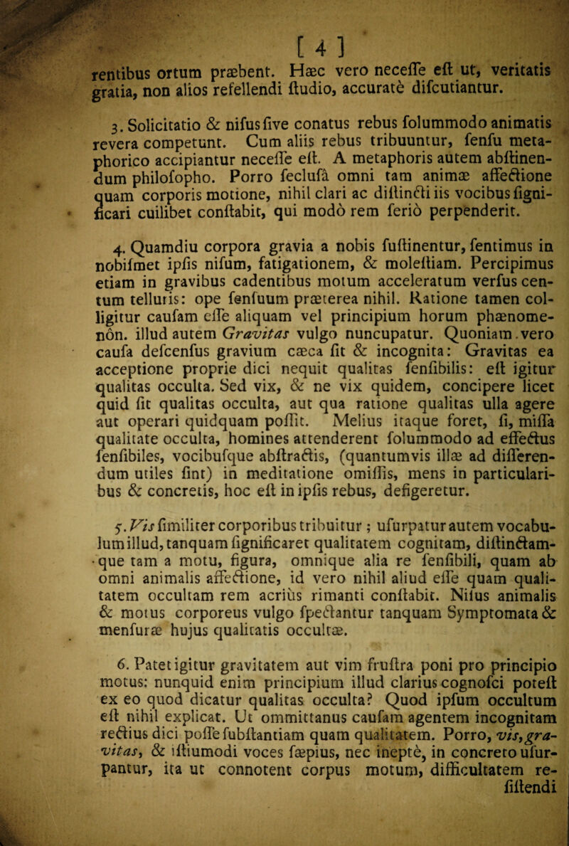 rentibus ortum praebent. Haec vero neceffe eft ut, veritatis gratia, non alios refellendi ftudio, accurati difcutiantur. 3. Solicitatio & nifusfive conatus rebus folummodo animatis revera competunt. Cum aliis rebus tribuuntur, fenfu meta- phorico accipiantur necefle eft. A metaphoris autem abftinen- dum philofopho. Porro feclufa omni tam animae affe&ione Suam corporis motione, nihil clari ac dillin&i iis vocibus figni- cari cuilibet conflabit, qui modo rem ferio perpenderit. 4. Quamdiu corpora gravia a nobis fuflinentur, fentimus in nobifmet ipfis nifum, fatigationem, & moleftiam. Percipimus etiam in gravibus cadentibus motum acceleratum verfus cen¬ tum telluris: ope fenfuum praeterea nihil. Ratione tamen col¬ ligitur caufam efle aliquam vel principium horum phaenome¬ non. illud autem Gravitas vulgo nuncupatur. Quoniam , vero caufa defcenfus gravium caeca fit & incognita: Gravitas ea acceptione proprie dici nequit qualitas fenfibilis: eft igitur qualitas occulta. Sed vix, & ne vix quidem, concipere licet quid fit qualitas occulta, aut qua ratione qualitas ulla agere aut operari quidquam poflit. Melius itaque foret, fi, miffa qualitate occulta, homines attenderent folummodo ad effeftus fenfibiles, vocibufque abftraftis, (quantumvis illae ad differen¬ dum utiles fint) in meditatione omiflis, mens in particulari¬ bus & concretis, hoc eft in ipfis rebus, defigeretur. 5. F/j fimiliter corporibus tribuitur ; ufurpatur autem vocabu¬ lum illud, tanquamfignificaret qualitatem cognitam, diftinftam- ■ que tam a motu, figura, omnique alia re fenfibili, quam ab omni animalis affeftione, id vero nihil aliud elfe quam quali¬ tatem occultam rem acrius rimanti conflabit. Nilus animalis & motus corporeus vulgo fpeftantur tanquam Symptomata & menfurse hujus qualitatis occultae. 6. Patet igitur gravitatem aut vim fruftra poni pro principio motus: nunquid enim principium illud clarius cognofci poteft ex eo quod dicatur qualitas occulta? Quod ipfum occultum eft nihil explicat. Ut ommittanus caufam agentem incognitam reftiusdici pofle fubftantiam quam qualitatem. Porro, vis,gra¬ vitas, & iftiumodi voces fepius, nec inepte, in concreto ufur- pantur, ita ut connotent corpus motum, difficultatem re- fif tendi