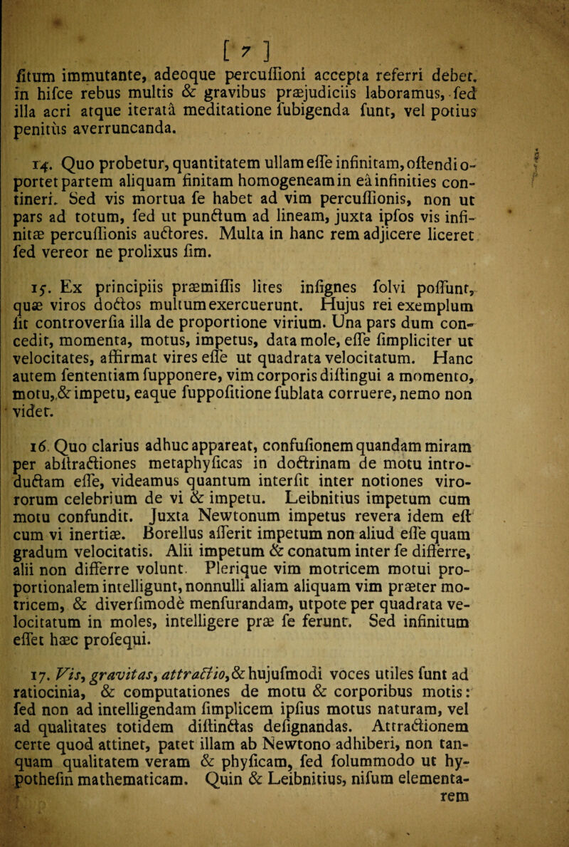 fitum immutante, adeoque percuffioni accepta referri debet, in hifce rebus multis & gravibus praejudiciis laboramus, fed illa acri atque iterata meditatione fubigenda funt, vel potius penitus averruncanda. 14. Quo probetur, quantitatem ullam effe infinitam, oftendio- portet partem aliquam finitam homogeneamin eainfinities con¬ tineri. Sed vis mortua fe habet ad vim percuflionis, non ut pars ad totum, fed ut pundum ad lineam, juxta ipfos vis infi¬ nitae percuflionis audores. Multa in hanc rem adjicere liceret fed vereor ne prolixus fim. 15-. Ex principiis praemiflis lires infignes folvi poflunr, quae viros aodos multum exercuerunt. Hujus rei exemplum lit controverfia illa de proportione virium. Una pars dum con¬ cedit, momenta, motus, impetus, data mole, efle fimpliciter ut velocitates, affirmat vires efle ut quadrata velocitatum. Hanc autem fententiam fupponere, vim corporis diflingui a momento, motu,,& impetu, eaque fuppofitione fublata corruere, nemo non ' videt. 16. Quo clarius adhuc appareat, confufionem quandam miram per abffradiones metaphyficas in dodrinam de motu intro- dudam efle, videamus quantum interfit inter notiones viro- rorum celebrium de vi & impetu. Leibnitius impetum cum motu confundit. Juxta Newtonum impetus revera idem eft cum vi inertiae. Borellus aflerit impetum non aliud efle quam gradum velocitatis. Alii impetum & conatum inter fe differre, alii non differre volunt. Plerique vim motricem motui pro¬ portionalem intelligunt, nonnulli aliam aliquam vim praeter mo¬ tricem, & diverfimode menfurandam, utpote per quadrata ve¬ locitatum in moles, intelligere prae fe ferunt. Sed infinitum eflet haec profequi. 17. Vis, gravitas, attraffio,&chx\)\i{vc\odii voces utiles funt ad ratiocinia, & computationes de motu & corporibus motis: fed non ad intelligendam fimplicem ipfius motus naturam, vel ad qualitates totidem diffindas defignandas. Attradionem certe quod attinet, patet illam ab Newtono adhiberi, non tan- quam qualitatem veram & phyficam, fed folummodo ut hy- pothefin mathematicam. Quin & Leibnitius, nifum dementa¬ rem