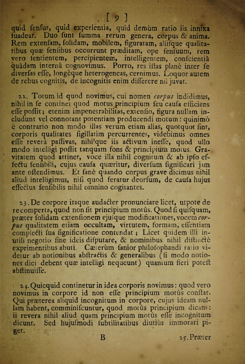 quid fenfus, quid experientia, quid demum ratio iis innixa luadeaf. Duo funt fumma rerum genera, corpus & anima. Rem extenfam, folidam, mobilem, figuratam, aliifque qualita¬ tibus quae fenlibus occurrunt praeditam, ope fenluum, rem vero lentientem, percipientem, intelligemem, confcienti& quadam interna cognovimus. Porro, res iitas plane inter fe diverfas effe, longeque heterogeneas, cernimus. Loquor autem de rebus cognitis, de incognitis enim differere nii juvat. - i r\. Totum id quod novimus, cui nomen corpus indidimus, nihil in fe continet quod motus principium feu caufa efficiens effepoffit; etenim impenetrabilitas, extenlio, figura nullam in¬ cludunt vel connotant potentiam producendi motum: quinimo e contrario non modo illas verum etiam alias, quotquot finr, corporis qualitates figillatim percurrentes, videbimus omnes effe revera paffivas, nihi!que iis adivum ineffe, quod ullo modo intelligi poffit tanquam fons & principium motus. Gra¬ vitatem quod attinet, voce illa nihil cognitum & ab ipfo ef- fedu fentibili, cujus caufa quaeritur, diverfum fignificari jam ante ollendimus. Et fane quando corpus grave dicimus nihil aliud intelligimus, nifi quod feratur deorfum, de caula hujus effedus fenfibilis nihil omnino cogitantes. 13. De corpore itaque audader pronunciare licet, utpote de recomperta,quod nonfit principium motus. Quod fi quifquam, praeter folidam extenfionem ejuique modificationes, vocem cor¬ pus qualitatem etiam occultam, virtutem, formam, effentiam compledi fua fignificatione contendat; Licet quidem illi in¬ utili negotio fine ideis difputare, & nominibus nihil diffinde exprimentibus abuti. Caeieriim fanior philofophandi ratio vi¬ detur ab notionibus abitradis & generalibus ((i modo notio¬ nes dici debent quae intelligi nequeunt) quantum fieri potefl abflinuiffe. i^.Quicquid continetur in idea corporis novimus: quod vero novimus in corpore id non effe principium motus conflat. Qui praeterea aliquid incognitum in corpore, cujus ideam nul¬ lam habent, comminifcuntur, quod motus principium dicant: ii revera nihil aliud quam principium motus effe incognitum dicunt. Sed hujufmodi lubtilitatibus diutius immorari pi¬ get. B zj. Praeter