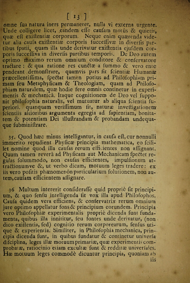 [ *3 ] omne fua natura iners permanerer, nulla vi externa urgente. Unde colligere licet, eandem efle caufam motus & quietis, quae eit exiilentiae corporum. Neque enim quaerenda vide¬ tur alia caufa exiilentiae corporis luccellivae in diverfis par¬ tibus fpatii, quam illa unde derivatur exiilentia ejufdem cor¬ poris fuccelliva in diverfis partibus temporis. De Deo autem optimo ifiaximo rerum omnium conditore & confervatore traflare : & qua ratione res cunflae a fummo & vero ente pendeant demonllrare, quamvis pars fit fcientiae Human® praecellentiffima, fpeftat tamen potius ad Philofophiam pri¬ mam feu Metaphyficam & Theologiam, quam ad Philofo¬ phiam naturalem, quae hodie fere omnis continetur in experi¬ mentis & mechanica. Itaque cognitionem de Deo vel luppo- nit philofophia naturalis, vel mutuatur ab aliqua fcientia fu- periori. quanquam veriflimum lit, naturae invelligationem' lcientiis altioribus argumenta egregia ad fapientiam, bonita¬ tem & potentiam Dei llluftrandam & probandam undequa- que fubminiftrare. 35. Quod haec minus intelligantur, in caufa eft, cur nonnulli immerito repudient Phylleae principia mathematica, eo fcili- let nomine quod illa caufas rerum efficientes non affignant. Quum tamen revera ad Phylleam aut Mechanicam fpebtet re¬ gulas folummodo, non caufas efficientes, impulfionum at- traftionutnve &, ut verbo dicam, motuum leges tradere: ex iis vero pofttis phaenomenon particularium folutionem, non au¬ tem, caufam efficientem alfignare. 36 Multum intererit confiderafle quid proprie fit principi¬ um, & quo fenfu intelligenda fit vox illa apud Philofophos. Caufa quidem vera efficiens, & confervatrix rerum omnium jure optimo appellatur fons& principium eorundem. Principia vero Philofophise experimentaiis proprie dicenda funt funda¬ menta, quibus illa innititur, feu fontes unde derivatur, (non > dico exiilentia, fed) cognitio rerum corporearum, fenfus uti¬ que & experientia. Similiter, in Philofophia mechanica, prin¬ cipia dicenda funt, in quibus fundatur & continetur univerfa difciplina, leges illae motuum primariae, quae experimentis com¬ probatae, ratiocinio etiam excultae funt & redditae univeriales. Hae motuum leges commode dicuntur principia, quoniam ab • •