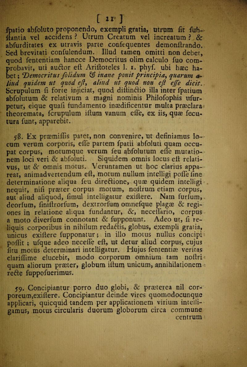 [irj fpatio abfoluto proponendo, exempli gratia, utrum fit fiub- Itantia vel accidens ? Utrum Creatum vel increatum ? & abfurditates ex utravis parte confequentes demonftrando.. Sed brevitati confulendum. Illud tamen omitti non debet, quod fententiam hancce Democritus olim calculo fuo com¬ probavit, uti au&or eft Ariftoteles 1. i. phyf. ubi haec ha¬ bet ; Democritus folidum & inane ponit principia, quarum a~ liud quidem ut quod eft, aliud ut quod non eft ejfe dicit.. Scrupulum fi forte injiciat, quod diltin&io illa inter fpatiutn abfolututn & relativum a magni nominis Philofophis xifur- petur, eique quaii fundamento inaedificentur multa praeclara* theoremata, fcrupulum ifturn vanum efle, ex iis, quae fecu- tura funr, apparebit. y8. Ex praemiflis p3tet, non convenire, ut definiamus lo¬ cum verum corporis, efle partem fpatii abfoluti quam occu¬ pat corpus, motumque verum feu abfolutum efle mutatio¬ nem loci veri & abfoluti. Siquidem omnis locus elt relati¬ vus, ut 8c omnis motus. Veruntamen ut hoc clarius appa¬ reat, animadvertendum eft, motum nullum intelligi polle fine determinatione aliqua feu direfiione, quae quidem intelligi- nequit, nifi praeter corpus motum, noitrum etiam corpus, aut aliud aliquod, fitnul intelligatur exiitere. Nam furfum,. deorfum, fimftrorfum, dextrorfum omnefque plagae & regi¬ ones in relatione aliqua fundantur, &, necellario, corpus a moto diverfum connotant & fupponunt. Adeo ut, fi re¬ liquis corporibus in nihilum redadlis, globus, exempli gratia, unicus exiftere fupponatur; in illo motus nullus concipi poflit ; ufque adeo necefle eft, ut detur aliud corpus, cujus fitu motus determinari intelligatur. Hujus fententiae veritas clariftime elucebit, modo corporum omnium tam noftri; quam aliorum praeter, globum iftum unicum, annihilationem refte fuppofuerimus. 59. Concipiantur porro duo globi, & praeterea nil cor-’ poreum,exiftere. Concipiantur deinde vires quomodocunque applicari, quicquid tandem per applicationem virium inteili- gamus, motus circularis duorum globorum circa commune centrum*