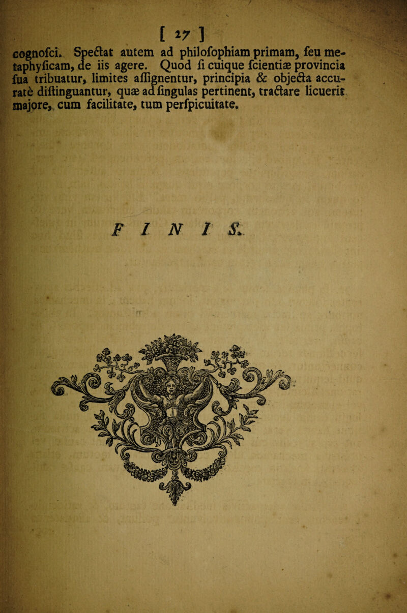 cognofci. Spedtat autem ad philofophiam primam, feu me- taphyficam, de iis agere. Quod fi cuique fcientiae provincia fua tribuatur» limites affignentur, principia & objefta accu¬ rate diftinguantur, quae ad fingulas pertinent, tranare licuerit majore, cum facilitate, tum perfpicuitate. FINI S.