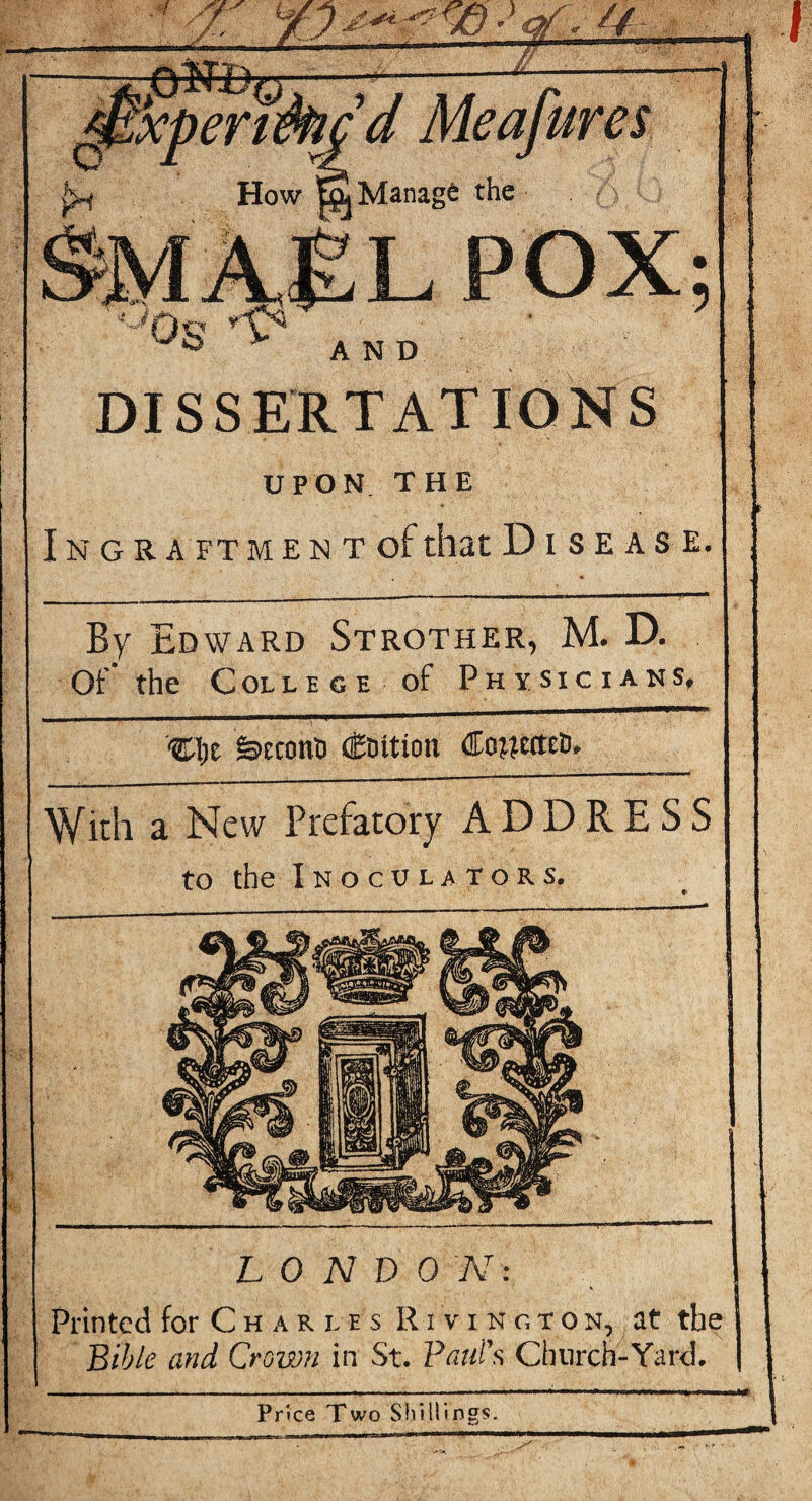 5 AND DISSERTATIONS UPON. T H E I N G R A FT M E N T of that DISEASE. By Edward Strother, M. D. Of the Col LEGE of Physicians, fetcotiD (Coition (EowettcD, With a New Prefatory ADDRESS to the I N O C U L A T O R s. LONDON: \ Printed for C h a r l e s R i v i n g T o n, at the Bible and Crown in St. Paul's Church-Yard. Price Two Shillings.