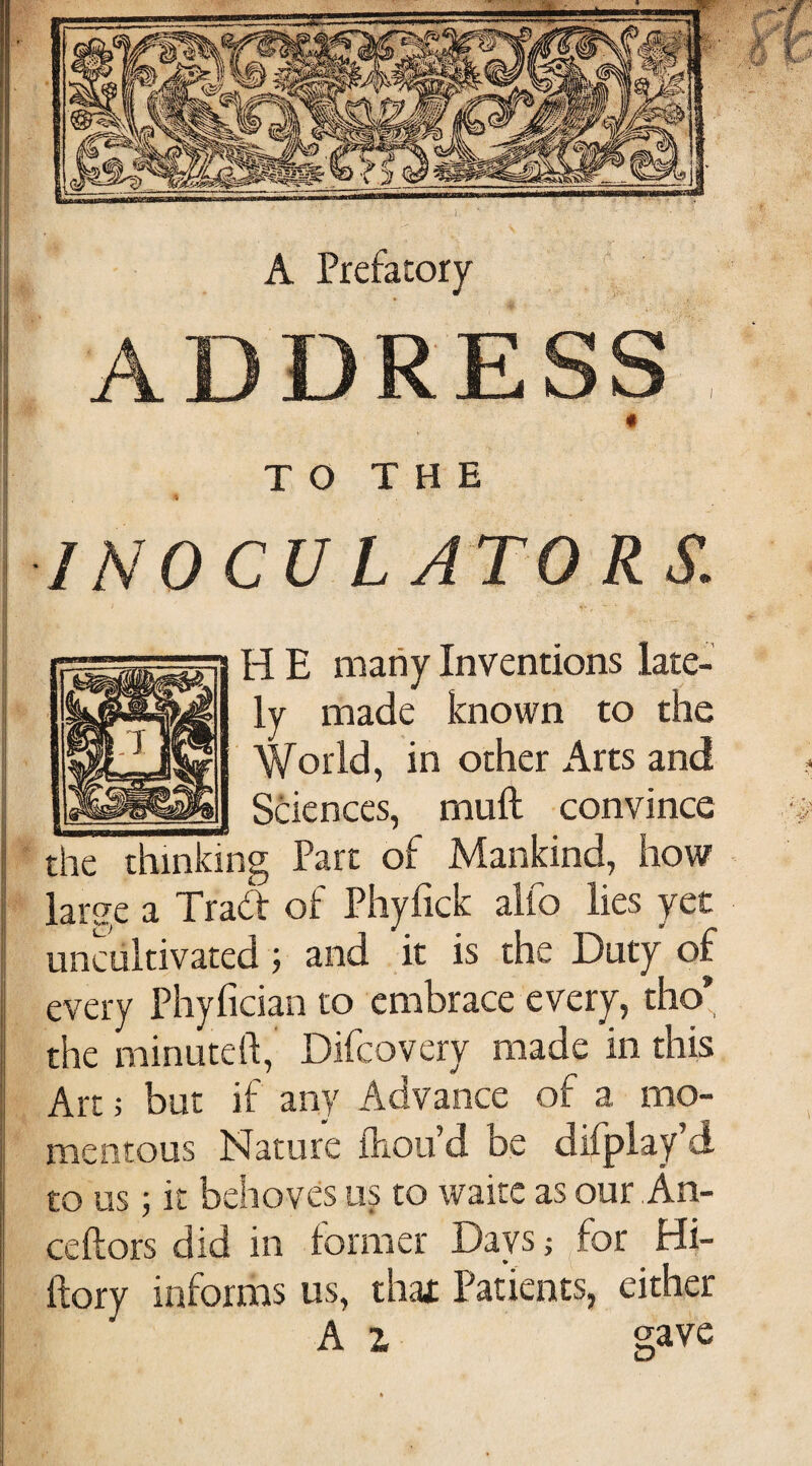 A Prefatory ADDRESS # TO THE INOCU LATO RS. r-, H E many Inventions late¬ ly made known to the World, in other Arts and Sciences, mud convince the thinking Part of Mankind, how large a Trad of Phyfick alfo lies yet uncultivated; and it is the Duty of every Phylician to embrace every, tho* the minuted;, Difcovery made in this Art j but if any Advance of a mo¬ mentous Nature ilioifd be difplay’d to us; it behoves us to waite as our.An- ceftors did in lormer Days; ^for Hi- flory informs us, thax Patients, either A 1 gave