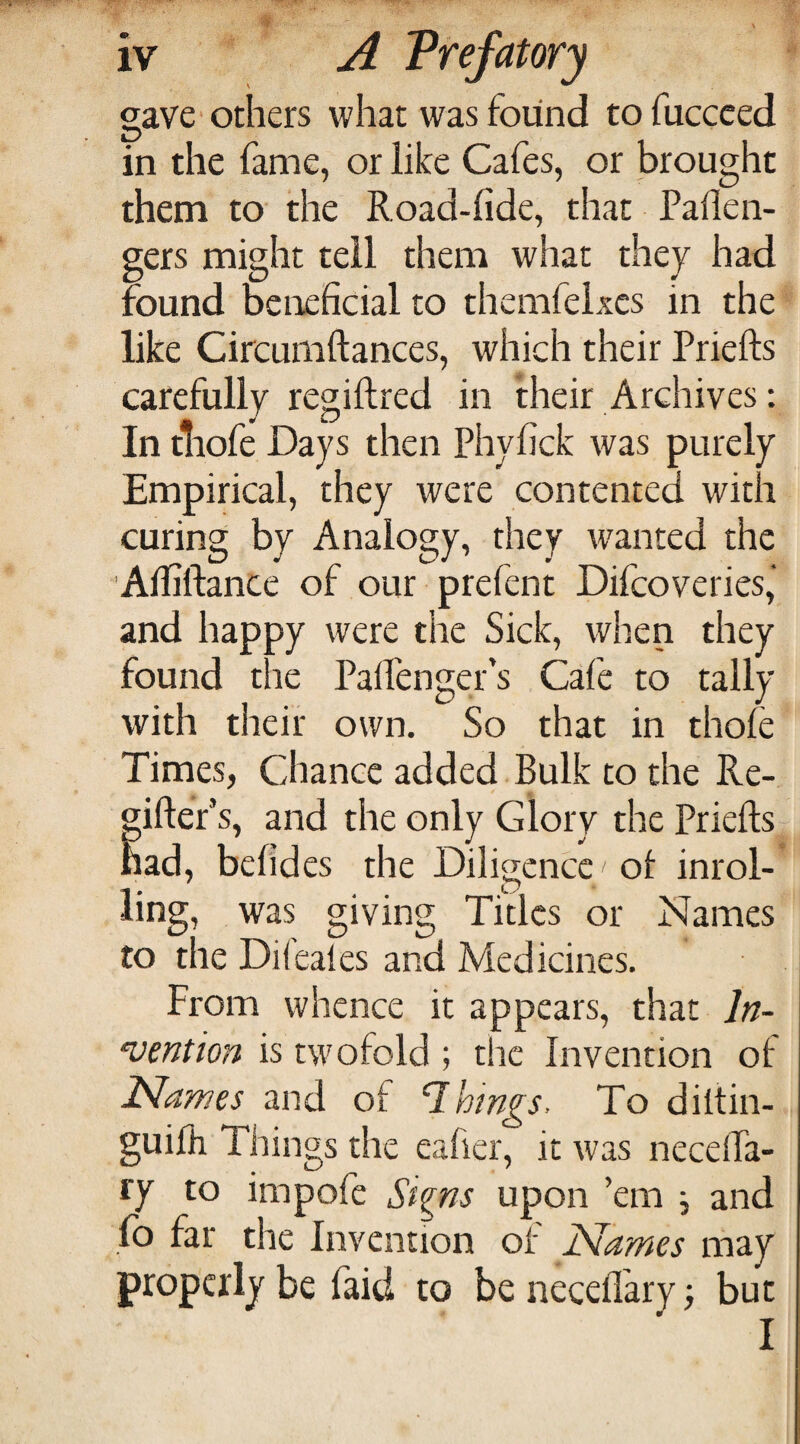 gave'others what was found tofuccced in the fame, or like Cafes, or brought them to the Road-fide, that Pallen- gers might tell them what they had found beneficial to themfelxes in the like Circumftances, which their Priefts carefully regiftred in their Archives: In tliofe Days then Phyfick was purely Empirical, they were contented with curing by Analogy, they wanted the Afiiftance of our prefent Difeoveries,' and happy were the Sick, when they found the PaiPenger’s Cafe to tally with their own. So that in thole Times, Chance added Bulk to the Re- giftef s, and the only Glory the Priefts had, befides the Diligence ol inrol¬ ling, was giving Titles or Names to the Difeales and Medicines. From whence it appears, that In¬ vention is twofold ; t!ic Invention of Names and of things. To diltin- guifh Things the eafier, it was necelTa- ry to impofe Si^ns upon ’em j and fo far the Invention of Names may properly be faid to be necellary ■, but I