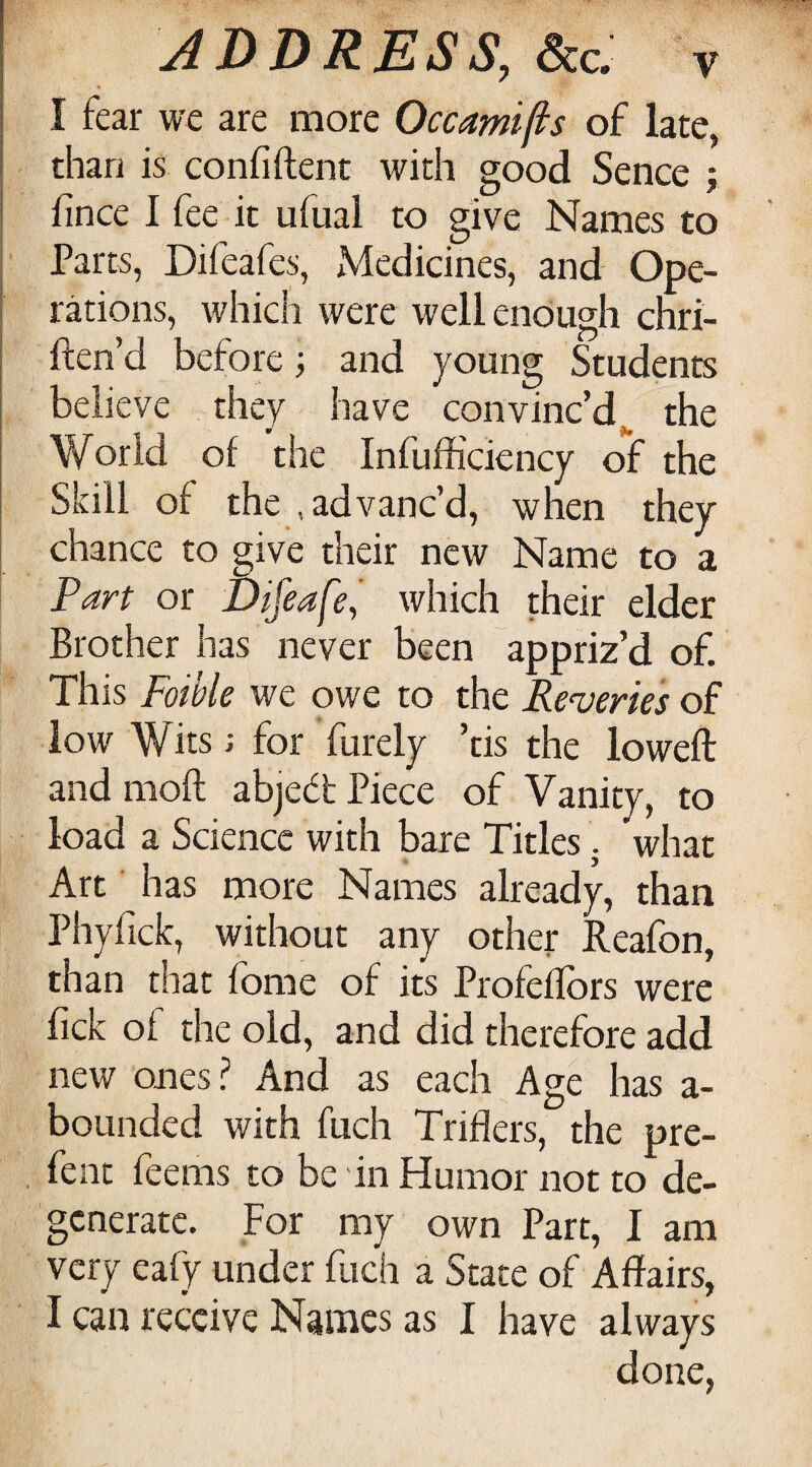 I fear we are more Occamifis of late, than is confiftent with good Sence j fincc I fee it ufual to give Names to Parts, Difeafes, Medicines, and Ope¬ rations, which were well enough chri- ften’d before; and young Students believe they have convinc’d^ the World of the Infufficiency of the Skill of the .advanc’d, when they chance to give their new Name to a Farf or Difeafe, which their elder Brother has never been appriz’d of. This Foible we owe to the Reveries of low Wits; for furely ’tis the lowed: and mod abject Piece of Vanity, to load a Science with bare Titles j what Art has more Names already, than Phyfick, without any other Reafon, than that fome of its Profeflbrs were fick of the old, and did therefore add new onesi’ And as each Age has a- bounded with fuch Triflers, the pre- , fent feems to be in Humor not to de¬ generate. For my own Part, I am very eafy under fuch a State of Affairs, I can receive Names as I have always done,
