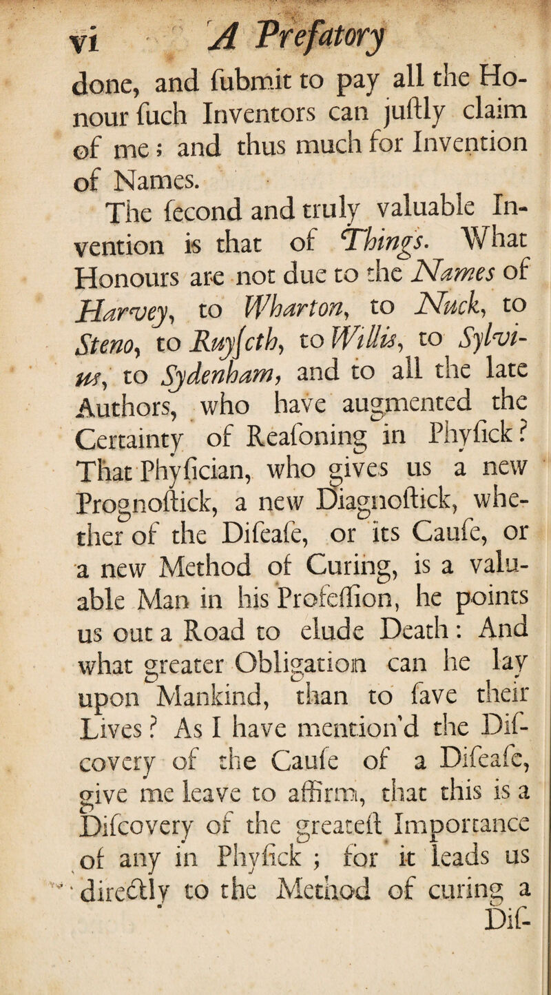 done, and fubmit to pay all the Ho¬ nour fuch Inventors can juftly claim of me; and thus much for Invention of Names. The fecond and truly valuable In¬ vention is that of T~hin^s. What Honours ar-e -not due to the Names of Harvey^ to Wharton, to Nuck, to Steno^ to Ruyjcth, to Willis, to Sylvi- m, to Sydenham, and to all the late Authors, who have augmented the Certainty of Reafoning in Phyfick? That Phyfician, who gives us a new Prognoftick, a new Diagnoftick, wher ther of the Difeafe, or its Caufe, or a new Method of Curing, is a valu¬ able Man in his Profeflion, he points us out a Road to elude Death: And what greater Obligation can he lay upon Mankind, than to fave their Lives ? As I have mention’d the Dif- covery of the Caufe of a Difeafe, give me leave to affimii, that this is a Difcovcry of the greateft Importance of any in Phyfick for it leads us ‘ diresRly to the Method of curing a Dif-