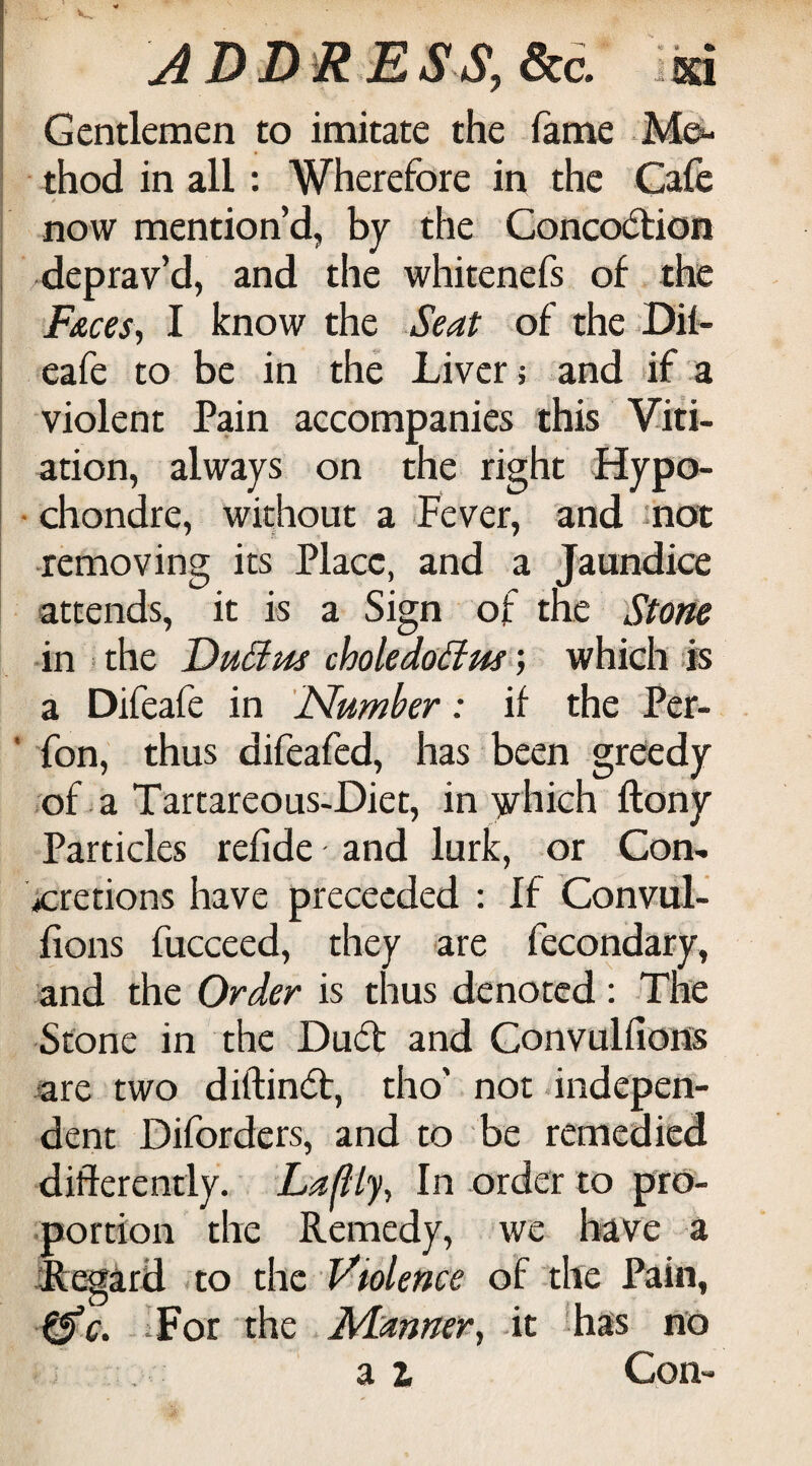 A DD^R E,SS, dice, ixi Gentlemen to imitate the fame thod in all: Wherefore in the Cafe now mention’d, by the Concodtion i deprav’d, and the whitenefs of the Fues^ I know the Seat of the Dii- i eafe to be in the Liver j and if a I violent Pdn accompanies this Viti- I ation, always on the right Hypo- • chondre, without a Fever, and mot ■removing its Place, and a Jaundice attends, it is a Sign of the Stone in the 'DuSlus choledoiim; which is a Difeafe in 'Number: if the Per- ' fon, thus difeafed, has been greedy of a Tartareous-Diet, in yrhich ftony Particles refide and lurk, or Con- \»crerions have preceeded ; If Conviil- fions fucceed, they are fecondary, and the Order is thus denoted: The Stone in the Duff and Gonvulfiofls are two diftin(5b, tho’ not indepen¬ dent Diforders, and to be remedied diflerently. Laflly^ In order to pro¬ portion the Remedy, we have a jfegard to the Violence of the Pain, ^c. For the Manner^ it lhas no a 2f Con-