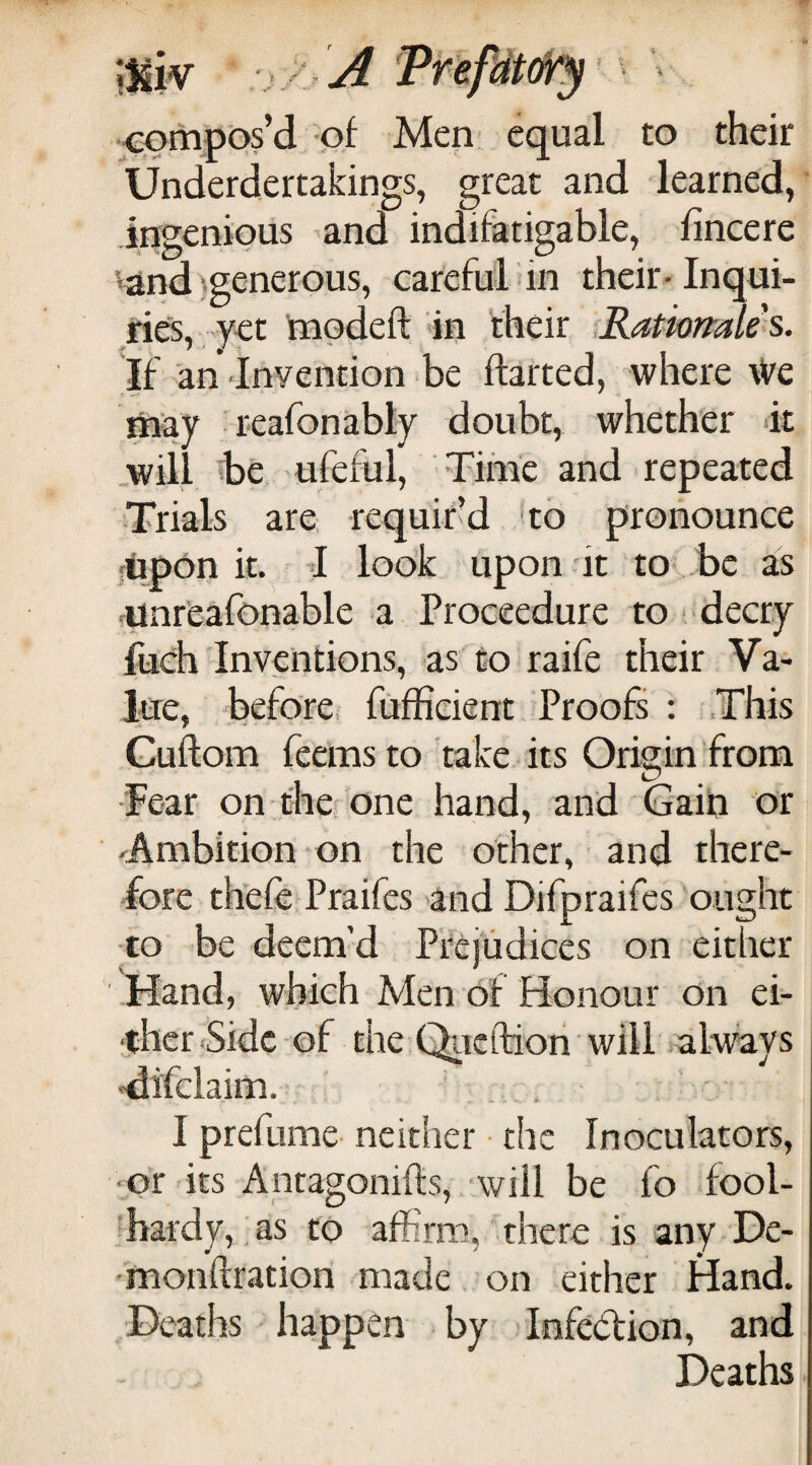 compos’d-of Men equal to their X  *1 t i Underdertakings, great and learned, ingenious ^and indifatigable, fincere ‘{and^generous, careful in their-Inqui¬ ries, y-et modeft in their ,Ratwfrale s. If''an Inyention be darted, where \Ve may 'reafonably doubt, whether it .will be, ufeful. Time and repeated Trials are, requir’d to pronounce ftapon it. ’ i look upon it to be as ■unreafonable a Proceedure to (‘decry fuch Inventions, as to raife their Va¬ lue, before, fufficient Proofs : .This Guftom feemsto take its Origin from ■Fear on therone hand, and Gain or -Ambition on the other, - and there¬ fore thefe Praifes and Difpraifes ought to be deem’d Prejudices on either Hand, which Men of Honour on ei¬ ther <Sidc of the Qiicftioii will always -difclaim. . . ' I prefume neither • the Inoculators, ■or its Antagonifts, will be fo fool- 'hardy, as to affirm, there is any De- monftration made on either Hand. Deaths happen by Infection, and Deaths