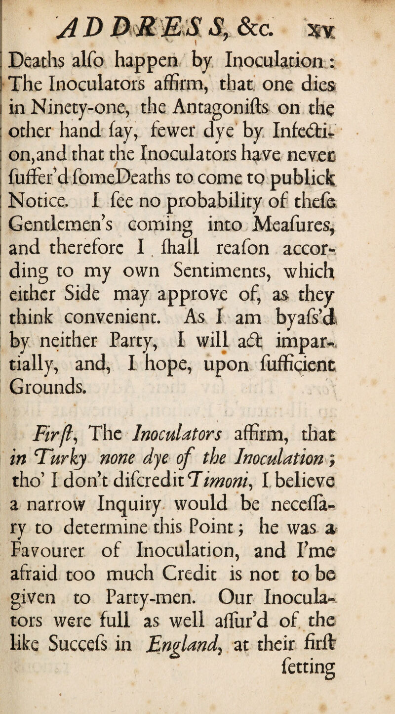 A D jEuX S, &c. Deaths alfo happen by. Inoculation : The Inoculators affirm, that one dies I in Ninety-one, the Antagonifts on the ; other hand-^ fay, fewer dye by InfedaV i on,and that the Inoculators have nev.ec i fuffer’d fomeDcaths to come to publick ! Notice. I fee no probability of thcfo I Gentlemen’s coming into Meafures^ I and therefore I, fhall reafon accor-. I ding to my own Sentiments, which either Side may approve of, as they think convenient. As I am byais’d. by neither Party, I will ad impar^. tially, and, I hope, upon, fufficicnc Grounds. Fir ft^ The Inoculators affirm, that in Turky none dye of the Inoculation} tho’ I don’t difcreditT/>»o;?/, I believe a narrow Inquiry, would be necefla- ry to determine this Point j he was a Favourer of Inoculation, and I’me afraid too much Credit is not to be given to Party-men. Our Inocula-^ tors were full as well affur’d of, the like Succefs in England^ at their firft fetting