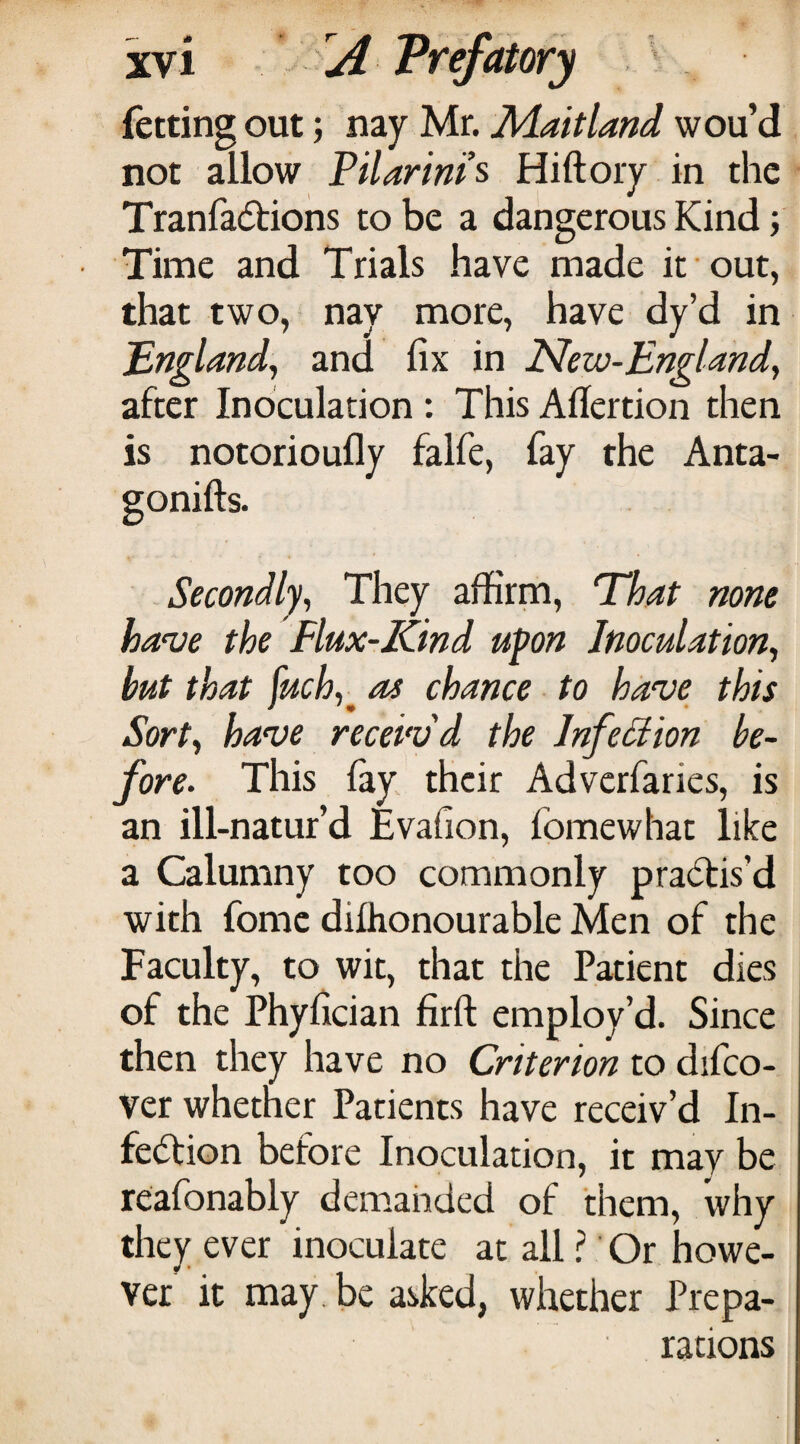 fetting out 5 nay Mr. ][daitland wou’d not allow PiUrims Hiftoiy in the Tranfadbions to be a dangerous Kind; Time and Trials have made it out, that two, nay more, have dy’d in 'England^ and fix in New-England^ after Inoculation : This Afiertion then is notorioufly falfe, fay the Anta- gonifts. -Secondly, They affirm. That none have the Flux-Kind upon Inoculation, but that fuch,^ as chance to have this Sort, have receiv'd the InfeSiion be¬ fore. This lay their Adverfaries, is an ill-natur’d Evafion, fomewhat like a Calumny too commonly pradlis’d with fome dilhonourable Men of the Faculty, to wit, that the Patient dies of the Phyfician firft employ’d. Since then they have no Criterion to difco- ver whetner Patients have receiv’d In- fedlion before Inoculation, it may be reafonably demahded of them, why they ever inoculate at all 1 Or howe¬ ver it may, be asked, whether Prepa¬ rations