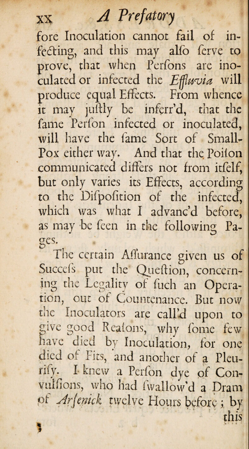 fore Inoculation cannot fail of in- fedting, and this may alfo ferve to prove, that when Perfons are ino¬ culated or infected the Effluvia will produce equal Effects. From whence it may juflly be inffrr’d, that the fame Perfon infected or inoculated, will have the fame Sort of Small- Pox either way. And that the Poilon communicated differs not from itfelf, but only varies its Effects, according to the Difpofition of the infected, which was what I advanc’d before, as may be feen in the following Pa- rhe certain Affurance given us of Succefs put the Q^ieftion, concern¬ ing the Legality of fuch an Opera¬ tion, out of Countenance. But now the Inoculators are call’d upon to give good Reaions, why fbme few have died by Inoculation, for one died of Fits, and another of a Pleu- niy. I knew a Perfon dye of Con- vulfions, who had fwallow’d a Dram pf Jrfemk twelve Hours before; by this