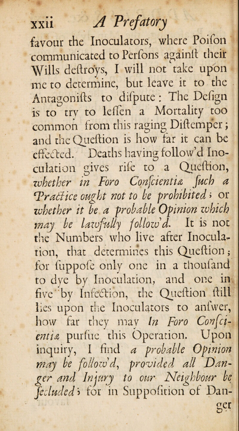 favour the Inoculators, where Poifon communicated to Perfons againft their Wills deftroys, I will not'take upon me to deterrhine, but leave it to the Antagonifts to difpute : The Defign is to try to leffen a Mortality too common from this raging Diftemper; and the Qiieftion is how far it can be cdecTed. Deaths having follow’d Ino¬ culation gives rife to a Queftion, whether in Foro Confcientia fuch a F’radtice ought not to be prohibited J or whether it be a probable Opinion zvhich may be lazufi'illy follovSd- It is not the Numbers who live after Inocula¬ tion, that determines this Queftion; for fuppofe only one in a thoutand to dye by Inoculation, and one in. five by Infection, the Qiieftion ftill lies upon the Inoculators to anfwer, how far they may In Foro Confci- entiiz pLirfiic this Operation. Upon inquiry, I find a probable Opinion may be follow'd, provided all Dan¬ ger and Injury to our Neighbour be fecluded't for in Suppofition of Dan¬ ger